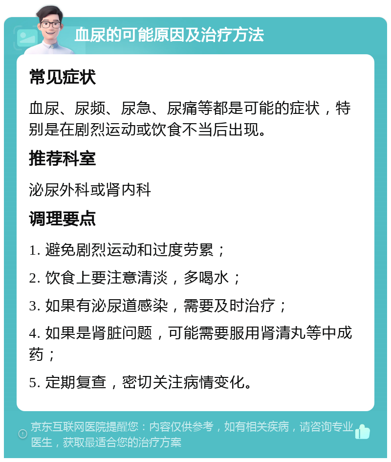 血尿的可能原因及治疗方法 常见症状 血尿、尿频、尿急、尿痛等都是可能的症状，特别是在剧烈运动或饮食不当后出现。 推荐科室 泌尿外科或肾内科 调理要点 1. 避免剧烈运动和过度劳累； 2. 饮食上要注意清淡，多喝水； 3. 如果有泌尿道感染，需要及时治疗； 4. 如果是肾脏问题，可能需要服用肾清丸等中成药； 5. 定期复查，密切关注病情变化。