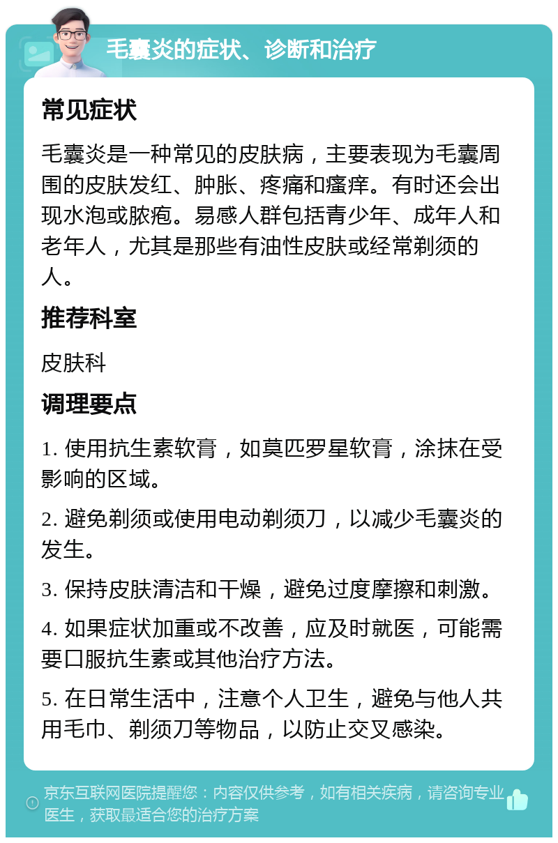 毛囊炎的症状、诊断和治疗 常见症状 毛囊炎是一种常见的皮肤病，主要表现为毛囊周围的皮肤发红、肿胀、疼痛和瘙痒。有时还会出现水泡或脓疱。易感人群包括青少年、成年人和老年人，尤其是那些有油性皮肤或经常剃须的人。 推荐科室 皮肤科 调理要点 1. 使用抗生素软膏，如莫匹罗星软膏，涂抹在受影响的区域。 2. 避免剃须或使用电动剃须刀，以减少毛囊炎的发生。 3. 保持皮肤清洁和干燥，避免过度摩擦和刺激。 4. 如果症状加重或不改善，应及时就医，可能需要口服抗生素或其他治疗方法。 5. 在日常生活中，注意个人卫生，避免与他人共用毛巾、剃须刀等物品，以防止交叉感染。