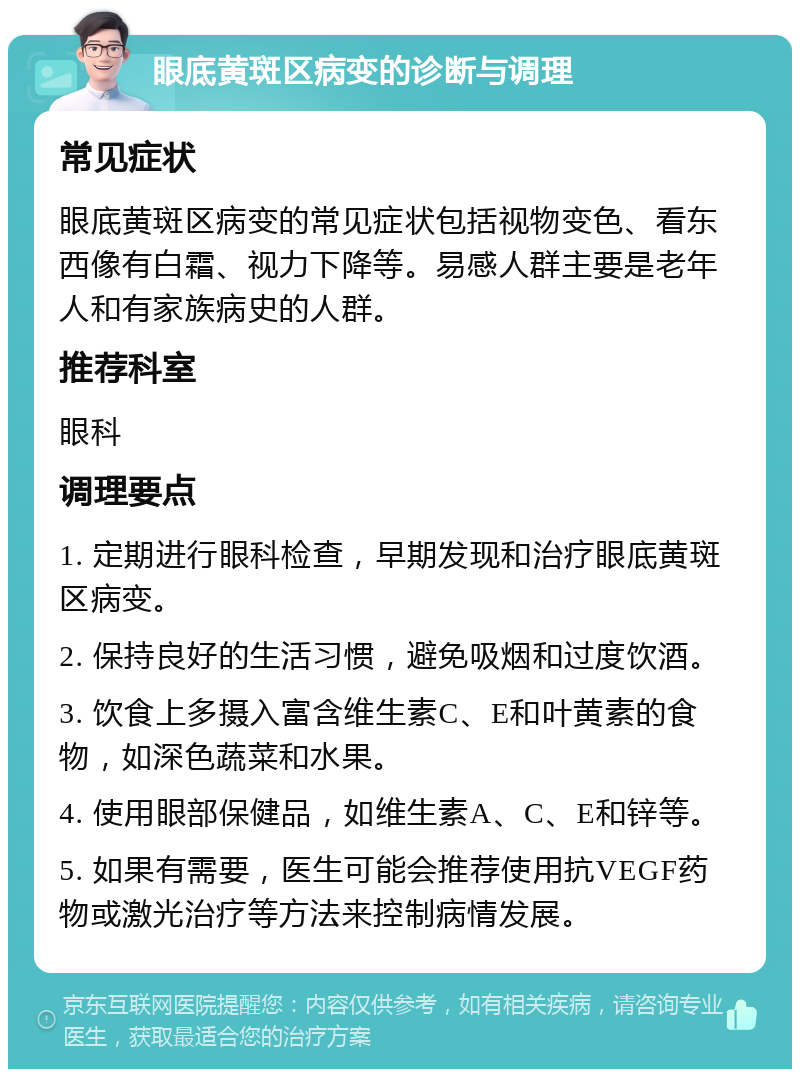 眼底黄斑区病变的诊断与调理 常见症状 眼底黄斑区病变的常见症状包括视物变色、看东西像有白霜、视力下降等。易感人群主要是老年人和有家族病史的人群。 推荐科室 眼科 调理要点 1. 定期进行眼科检查，早期发现和治疗眼底黄斑区病变。 2. 保持良好的生活习惯，避免吸烟和过度饮酒。 3. 饮食上多摄入富含维生素C、E和叶黄素的食物，如深色蔬菜和水果。 4. 使用眼部保健品，如维生素A、C、E和锌等。 5. 如果有需要，医生可能会推荐使用抗VEGF药物或激光治疗等方法来控制病情发展。