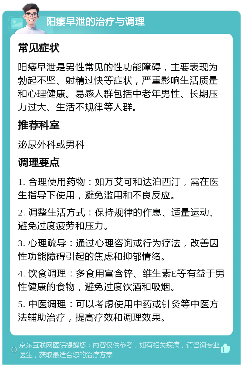 阳痿早泄的治疗与调理 常见症状 阳痿早泄是男性常见的性功能障碍，主要表现为勃起不坚、射精过快等症状，严重影响生活质量和心理健康。易感人群包括中老年男性、长期压力过大、生活不规律等人群。 推荐科室 泌尿外科或男科 调理要点 1. 合理使用药物：如万艾可和达泊西汀，需在医生指导下使用，避免滥用和不良反应。 2. 调整生活方式：保持规律的作息、适量运动、避免过度疲劳和压力。 3. 心理疏导：通过心理咨询或行为疗法，改善因性功能障碍引起的焦虑和抑郁情绪。 4. 饮食调理：多食用富含锌、维生素E等有益于男性健康的食物，避免过度饮酒和吸烟。 5. 中医调理：可以考虑使用中药或针灸等中医方法辅助治疗，提高疗效和调理效果。