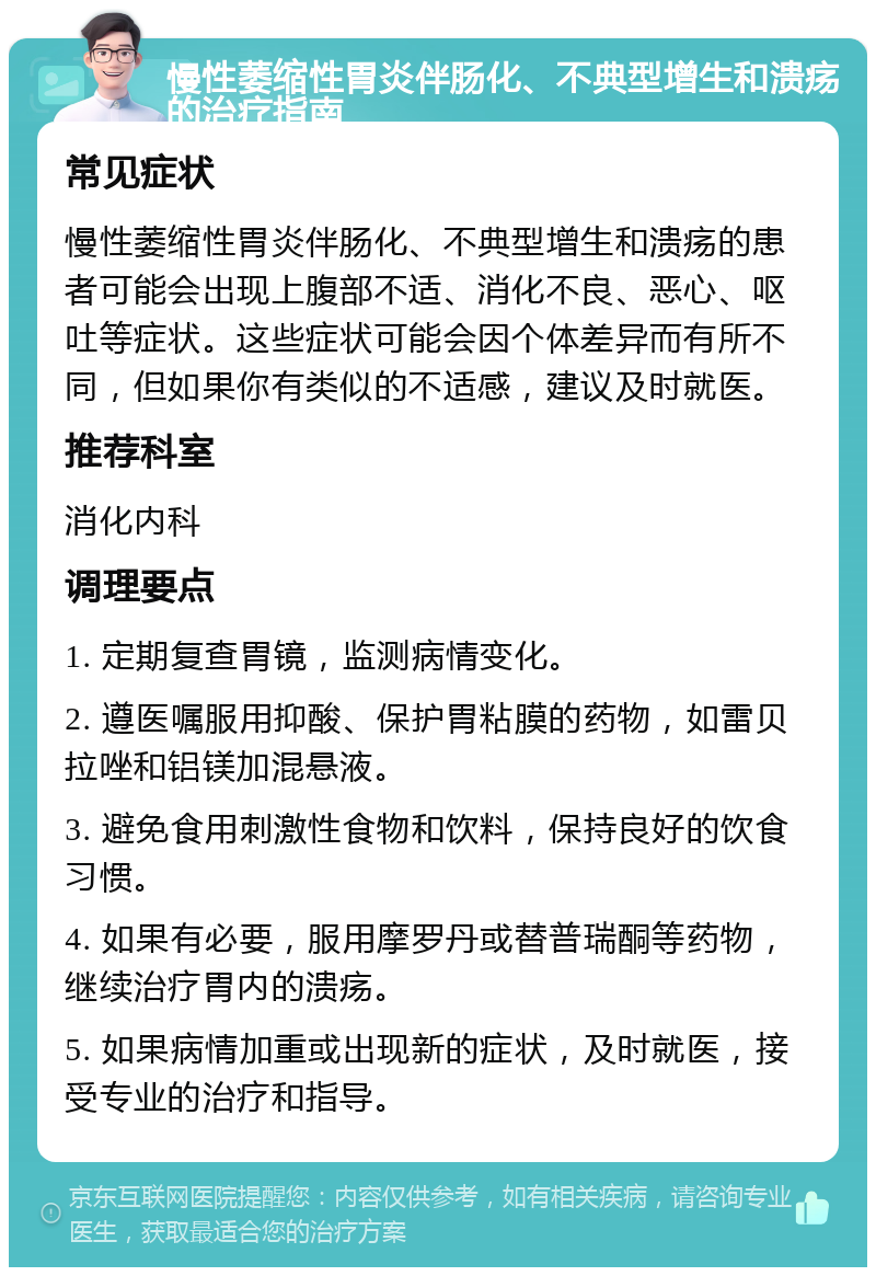 慢性萎缩性胃炎伴肠化、不典型增生和溃疡的治疗指南 常见症状 慢性萎缩性胃炎伴肠化、不典型增生和溃疡的患者可能会出现上腹部不适、消化不良、恶心、呕吐等症状。这些症状可能会因个体差异而有所不同，但如果你有类似的不适感，建议及时就医。 推荐科室 消化内科 调理要点 1. 定期复查胃镜，监测病情变化。 2. 遵医嘱服用抑酸、保护胃粘膜的药物，如雷贝拉唑和铝镁加混悬液。 3. 避免食用刺激性食物和饮料，保持良好的饮食习惯。 4. 如果有必要，服用摩罗丹或替普瑞酮等药物，继续治疗胃内的溃疡。 5. 如果病情加重或出现新的症状，及时就医，接受专业的治疗和指导。