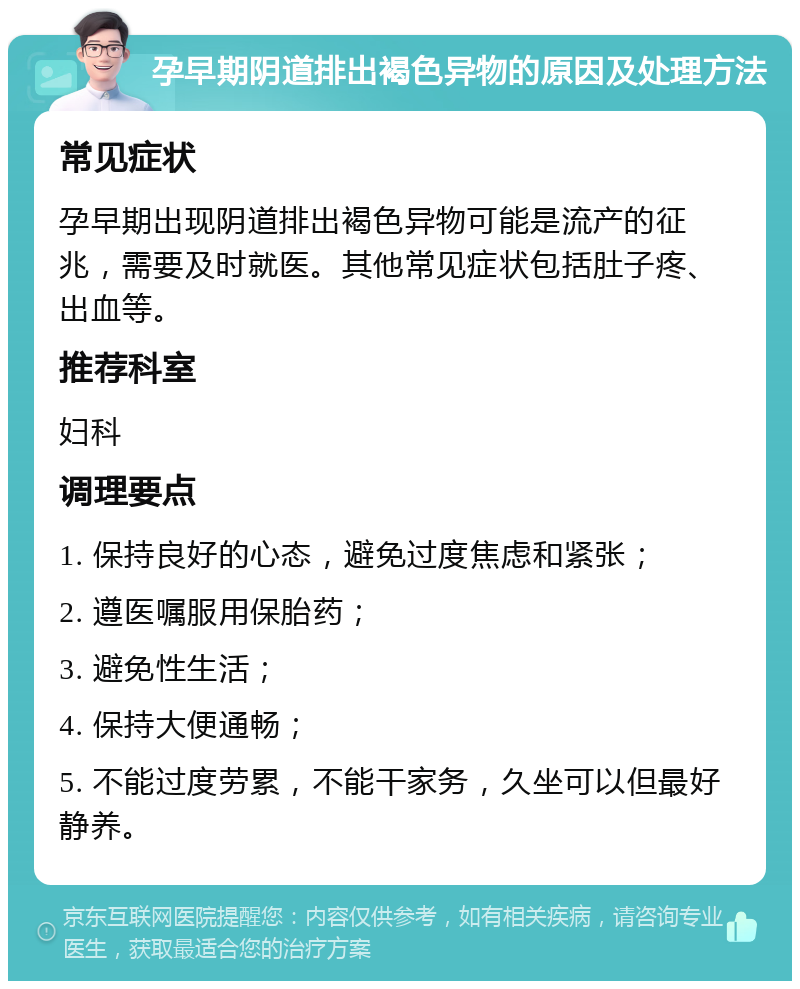 孕早期阴道排出褐色异物的原因及处理方法 常见症状 孕早期出现阴道排出褐色异物可能是流产的征兆，需要及时就医。其他常见症状包括肚子疼、出血等。 推荐科室 妇科 调理要点 1. 保持良好的心态，避免过度焦虑和紧张； 2. 遵医嘱服用保胎药； 3. 避免性生活； 4. 保持大便通畅； 5. 不能过度劳累，不能干家务，久坐可以但最好静养。