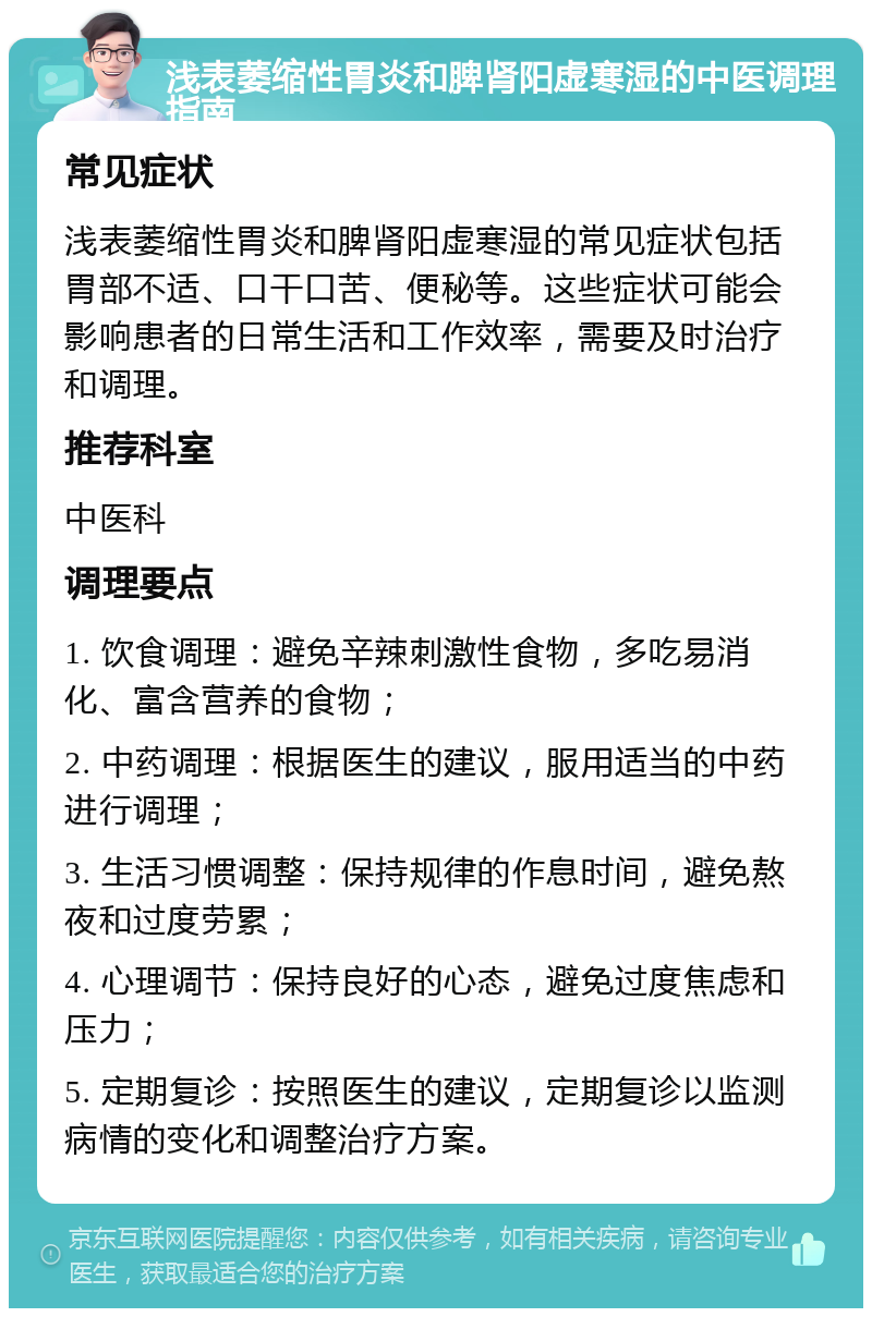 浅表萎缩性胃炎和脾肾阳虚寒湿的中医调理指南 常见症状 浅表萎缩性胃炎和脾肾阳虚寒湿的常见症状包括胃部不适、口干口苦、便秘等。这些症状可能会影响患者的日常生活和工作效率，需要及时治疗和调理。 推荐科室 中医科 调理要点 1. 饮食调理：避免辛辣刺激性食物，多吃易消化、富含营养的食物； 2. 中药调理：根据医生的建议，服用适当的中药进行调理； 3. 生活习惯调整：保持规律的作息时间，避免熬夜和过度劳累； 4. 心理调节：保持良好的心态，避免过度焦虑和压力； 5. 定期复诊：按照医生的建议，定期复诊以监测病情的变化和调整治疗方案。