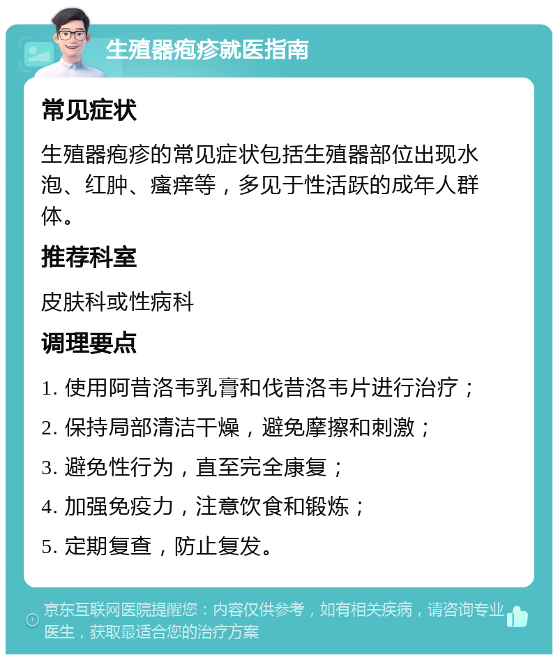 生殖器疱疹就医指南 常见症状 生殖器疱疹的常见症状包括生殖器部位出现水泡、红肿、瘙痒等，多见于性活跃的成年人群体。 推荐科室 皮肤科或性病科 调理要点 1. 使用阿昔洛韦乳膏和伐昔洛韦片进行治疗； 2. 保持局部清洁干燥，避免摩擦和刺激； 3. 避免性行为，直至完全康复； 4. 加强免疫力，注意饮食和锻炼； 5. 定期复查，防止复发。