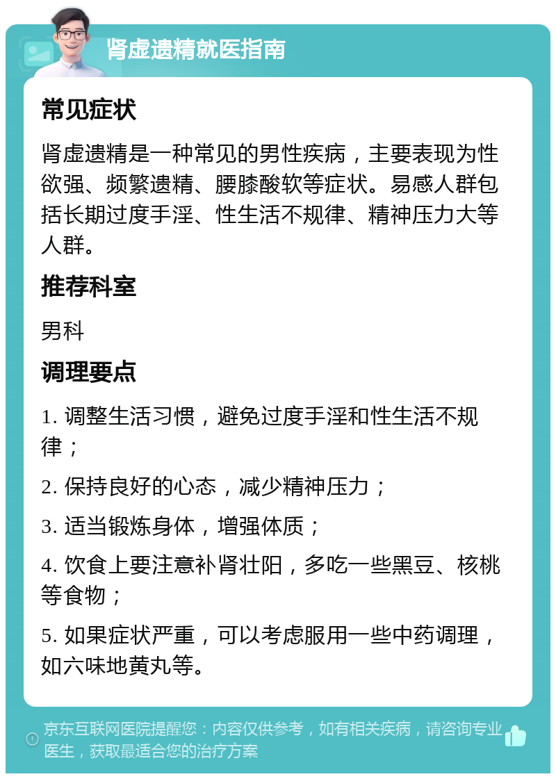 肾虚遗精就医指南 常见症状 肾虚遗精是一种常见的男性疾病，主要表现为性欲强、频繁遗精、腰膝酸软等症状。易感人群包括长期过度手淫、性生活不规律、精神压力大等人群。 推荐科室 男科 调理要点 1. 调整生活习惯，避免过度手淫和性生活不规律； 2. 保持良好的心态，减少精神压力； 3. 适当锻炼身体，增强体质； 4. 饮食上要注意补肾壮阳，多吃一些黑豆、核桃等食物； 5. 如果症状严重，可以考虑服用一些中药调理，如六味地黄丸等。