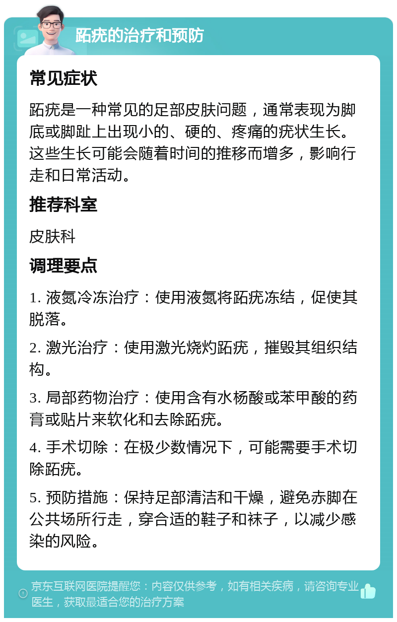 跖疣的治疗和预防 常见症状 跖疣是一种常见的足部皮肤问题，通常表现为脚底或脚趾上出现小的、硬的、疼痛的疣状生长。这些生长可能会随着时间的推移而增多，影响行走和日常活动。 推荐科室 皮肤科 调理要点 1. 液氮冷冻治疗：使用液氮将跖疣冻结，促使其脱落。 2. 激光治疗：使用激光烧灼跖疣，摧毁其组织结构。 3. 局部药物治疗：使用含有水杨酸或苯甲酸的药膏或贴片来软化和去除跖疣。 4. 手术切除：在极少数情况下，可能需要手术切除跖疣。 5. 预防措施：保持足部清洁和干燥，避免赤脚在公共场所行走，穿合适的鞋子和袜子，以减少感染的风险。