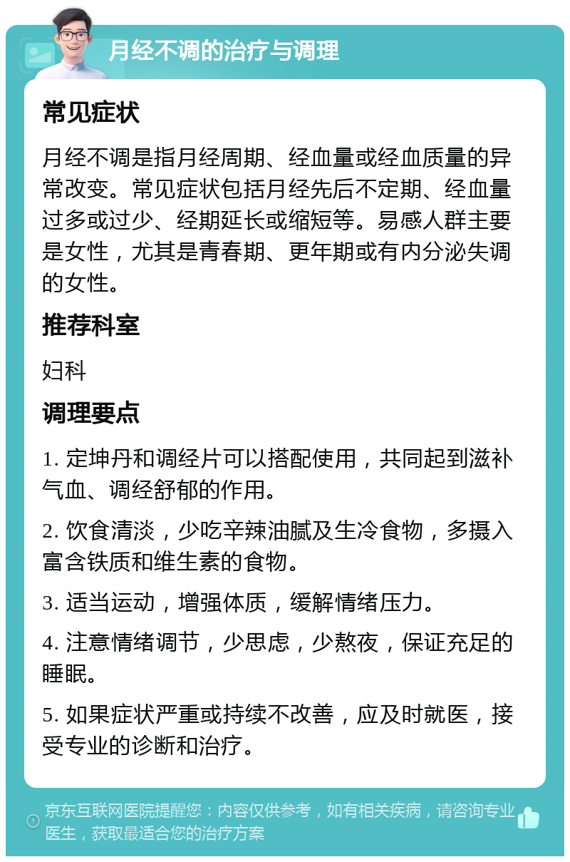 月经不调的治疗与调理 常见症状 月经不调是指月经周期、经血量或经血质量的异常改变。常见症状包括月经先后不定期、经血量过多或过少、经期延长或缩短等。易感人群主要是女性，尤其是青春期、更年期或有内分泌失调的女性。 推荐科室 妇科 调理要点 1. 定坤丹和调经片可以搭配使用，共同起到滋补气血、调经舒郁的作用。 2. 饮食清淡，少吃辛辣油腻及生冷食物，多摄入富含铁质和维生素的食物。 3. 适当运动，增强体质，缓解情绪压力。 4. 注意情绪调节，少思虑，少熬夜，保证充足的睡眠。 5. 如果症状严重或持续不改善，应及时就医，接受专业的诊断和治疗。