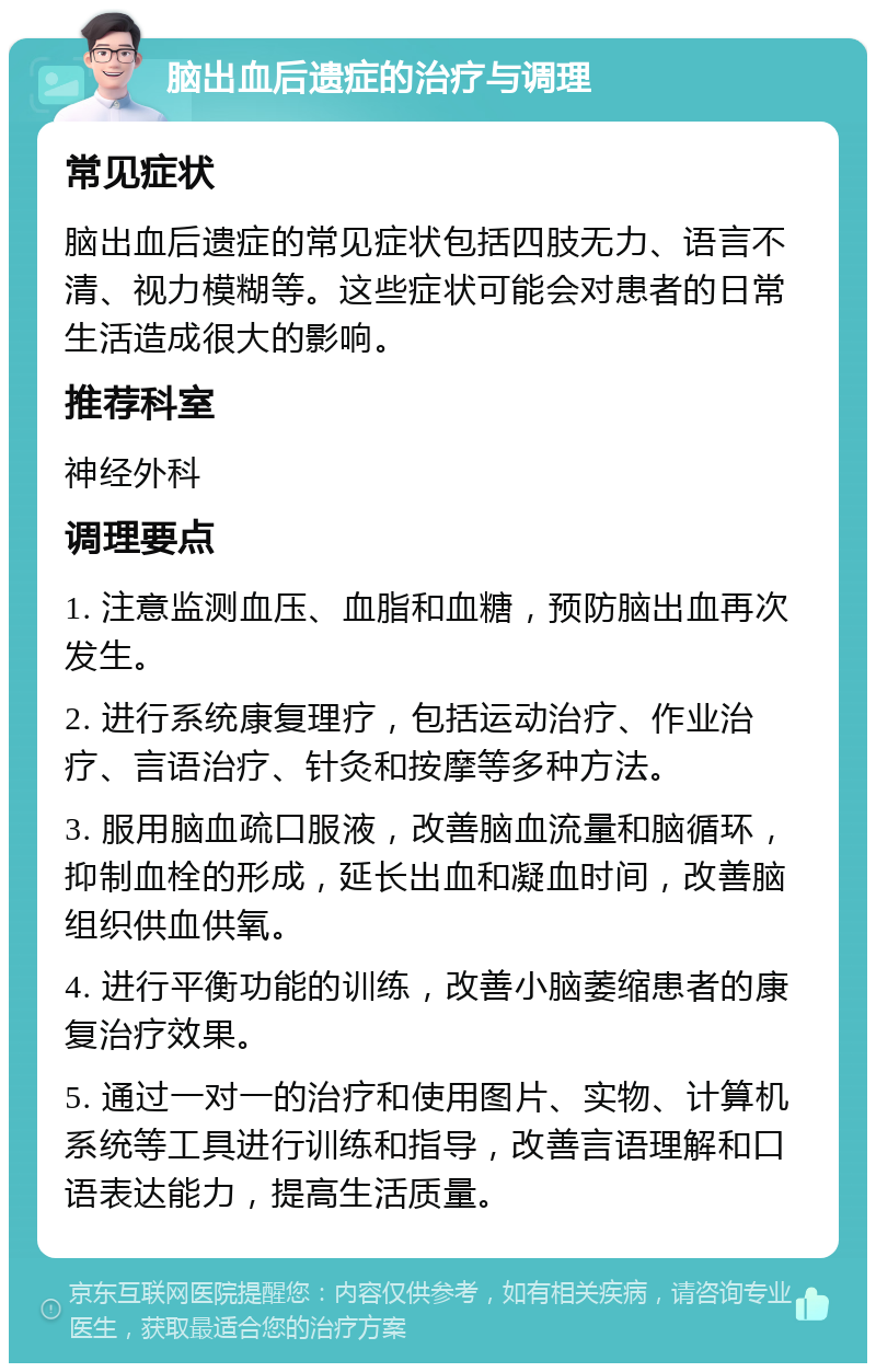 脑出血后遗症的治疗与调理 常见症状 脑出血后遗症的常见症状包括四肢无力、语言不清、视力模糊等。这些症状可能会对患者的日常生活造成很大的影响。 推荐科室 神经外科 调理要点 1. 注意监测血压、血脂和血糖，预防脑出血再次发生。 2. 进行系统康复理疗，包括运动治疗、作业治疗、言语治疗、针灸和按摩等多种方法。 3. 服用脑血疏口服液，改善脑血流量和脑循环，抑制血栓的形成，延长出血和凝血时间，改善脑组织供血供氧。 4. 进行平衡功能的训练，改善小脑萎缩患者的康复治疗效果。 5. 通过一对一的治疗和使用图片、实物、计算机系统等工具进行训练和指导，改善言语理解和口语表达能力，提高生活质量。