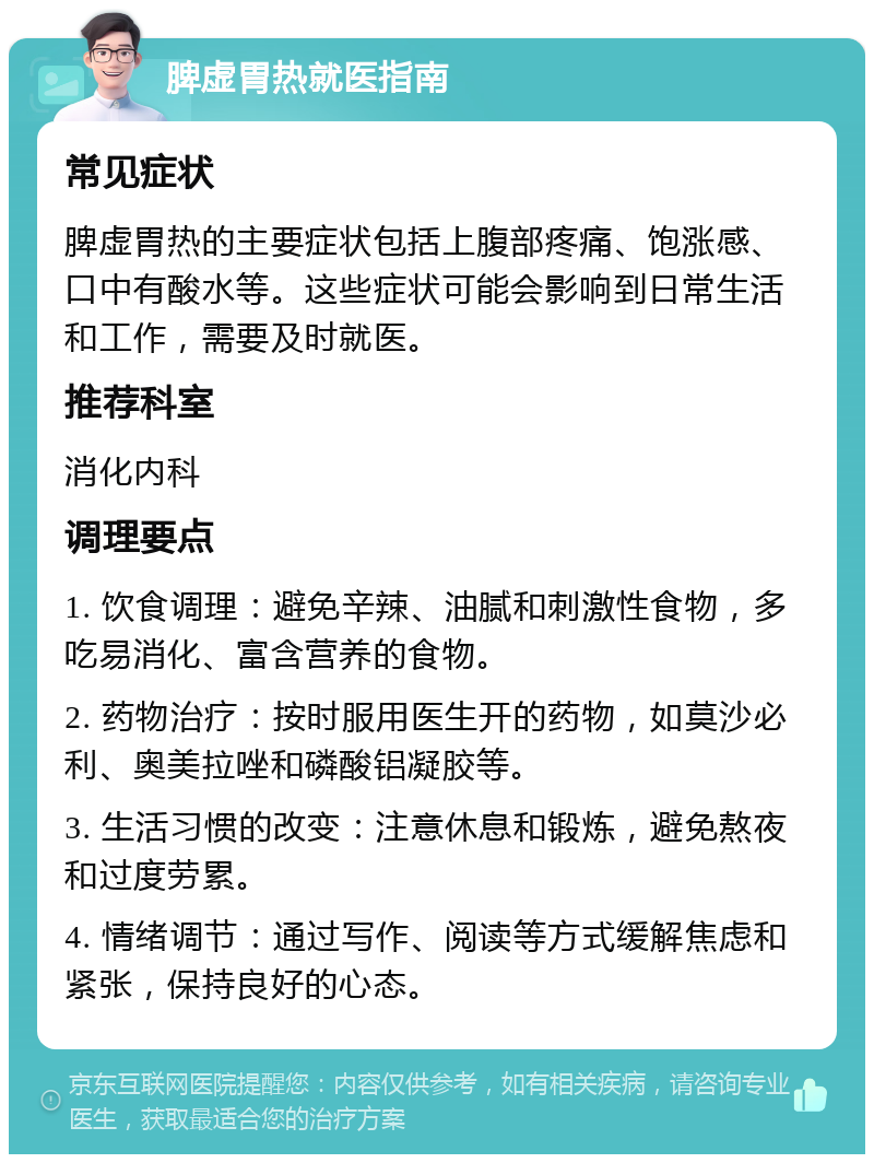 脾虚胃热就医指南 常见症状 脾虚胃热的主要症状包括上腹部疼痛、饱涨感、口中有酸水等。这些症状可能会影响到日常生活和工作，需要及时就医。 推荐科室 消化内科 调理要点 1. 饮食调理：避免辛辣、油腻和刺激性食物，多吃易消化、富含营养的食物。 2. 药物治疗：按时服用医生开的药物，如莫沙必利、奥美拉唑和磷酸铝凝胶等。 3. 生活习惯的改变：注意休息和锻炼，避免熬夜和过度劳累。 4. 情绪调节：通过写作、阅读等方式缓解焦虑和紧张，保持良好的心态。