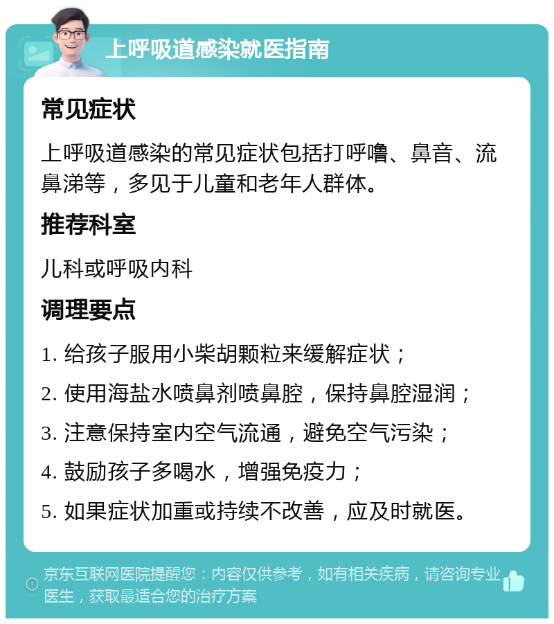 上呼吸道感染就医指南 常见症状 上呼吸道感染的常见症状包括打呼噜、鼻音、流鼻涕等，多见于儿童和老年人群体。 推荐科室 儿科或呼吸内科 调理要点 1. 给孩子服用小柴胡颗粒来缓解症状； 2. 使用海盐水喷鼻剂喷鼻腔，保持鼻腔湿润； 3. 注意保持室内空气流通，避免空气污染； 4. 鼓励孩子多喝水，增强免疫力； 5. 如果症状加重或持续不改善，应及时就医。