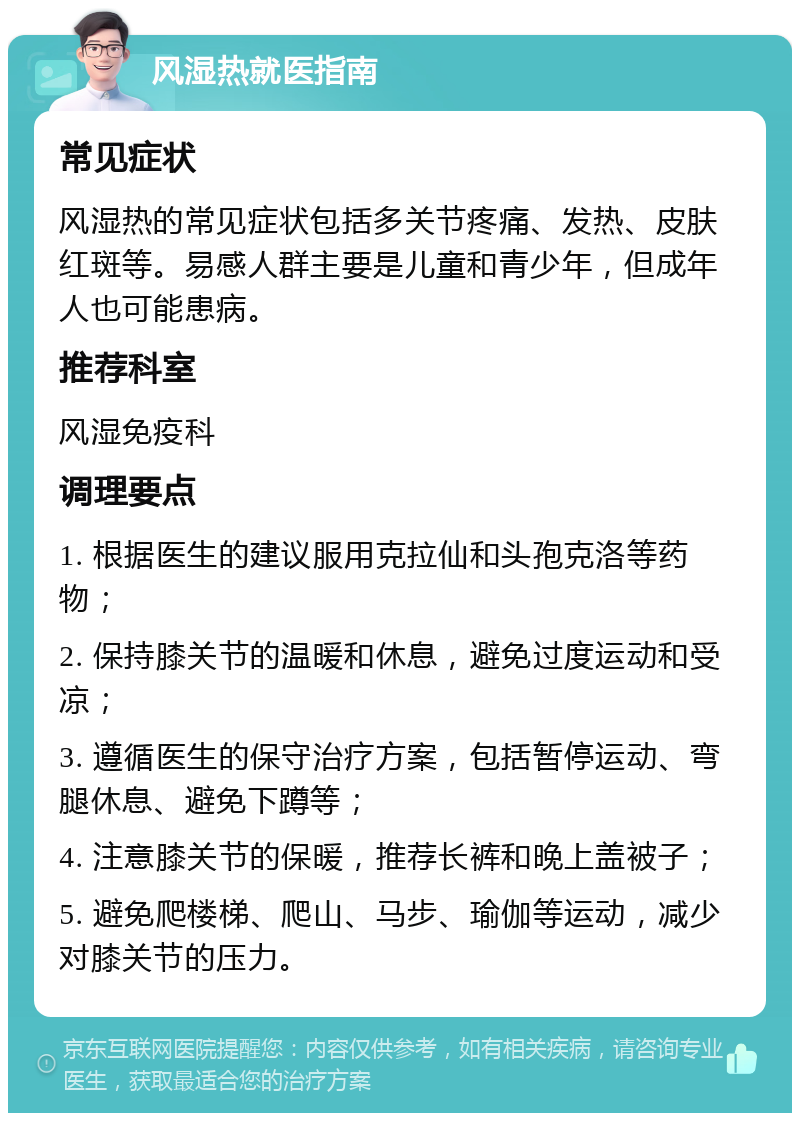 风湿热就医指南 常见症状 风湿热的常见症状包括多关节疼痛、发热、皮肤红斑等。易感人群主要是儿童和青少年，但成年人也可能患病。 推荐科室 风湿免疫科 调理要点 1. 根据医生的建议服用克拉仙和头孢克洛等药物； 2. 保持膝关节的温暖和休息，避免过度运动和受凉； 3. 遵循医生的保守治疗方案，包括暂停运动、弯腿休息、避免下蹲等； 4. 注意膝关节的保暖，推荐长裤和晚上盖被子； 5. 避免爬楼梯、爬山、马步、瑜伽等运动，减少对膝关节的压力。