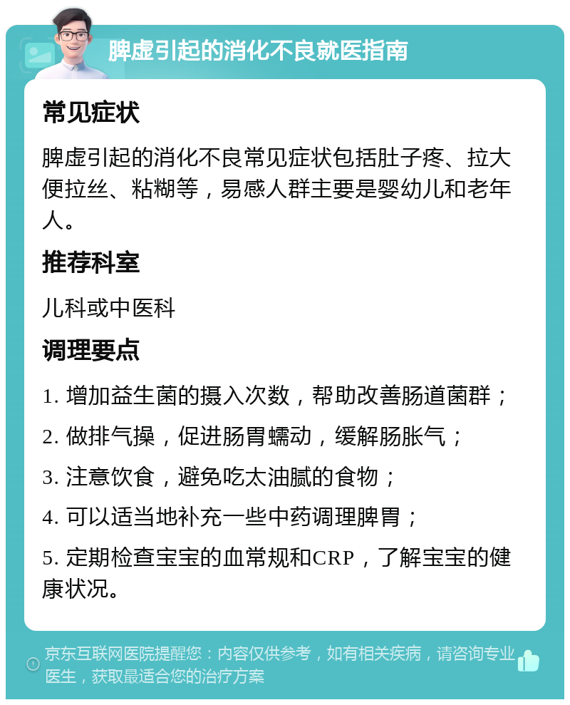 脾虚引起的消化不良就医指南 常见症状 脾虚引起的消化不良常见症状包括肚子疼、拉大便拉丝、粘糊等，易感人群主要是婴幼儿和老年人。 推荐科室 儿科或中医科 调理要点 1. 增加益生菌的摄入次数，帮助改善肠道菌群； 2. 做排气操，促进肠胃蠕动，缓解肠胀气； 3. 注意饮食，避免吃太油腻的食物； 4. 可以适当地补充一些中药调理脾胃； 5. 定期检查宝宝的血常规和CRP，了解宝宝的健康状况。