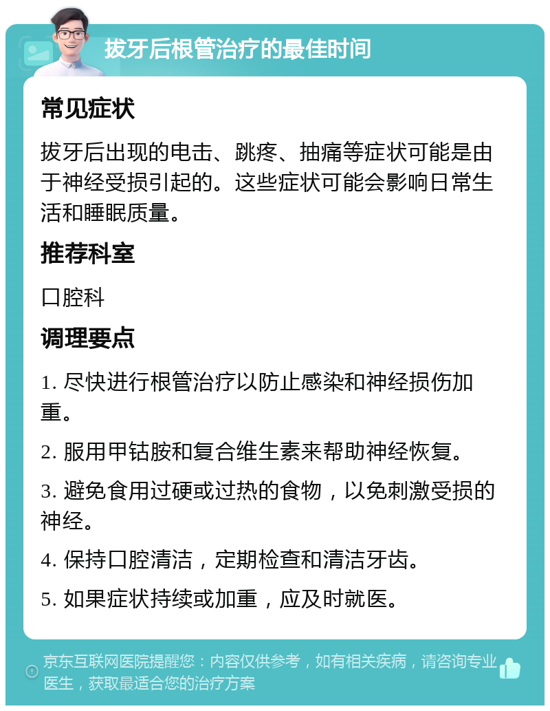 拔牙后根管治疗的最佳时间 常见症状 拔牙后出现的电击、跳疼、抽痛等症状可能是由于神经受损引起的。这些症状可能会影响日常生活和睡眠质量。 推荐科室 口腔科 调理要点 1. 尽快进行根管治疗以防止感染和神经损伤加重。 2. 服用甲钴胺和复合维生素来帮助神经恢复。 3. 避免食用过硬或过热的食物，以免刺激受损的神经。 4. 保持口腔清洁，定期检查和清洁牙齿。 5. 如果症状持续或加重，应及时就医。