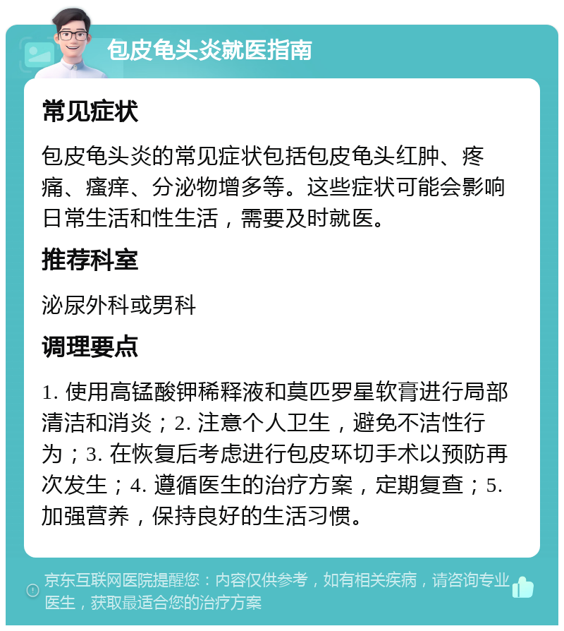 包皮龟头炎就医指南 常见症状 包皮龟头炎的常见症状包括包皮龟头红肿、疼痛、瘙痒、分泌物增多等。这些症状可能会影响日常生活和性生活，需要及时就医。 推荐科室 泌尿外科或男科 调理要点 1. 使用高锰酸钾稀释液和莫匹罗星软膏进行局部清洁和消炎；2. 注意个人卫生，避免不洁性行为；3. 在恢复后考虑进行包皮环切手术以预防再次发生；4. 遵循医生的治疗方案，定期复查；5. 加强营养，保持良好的生活习惯。