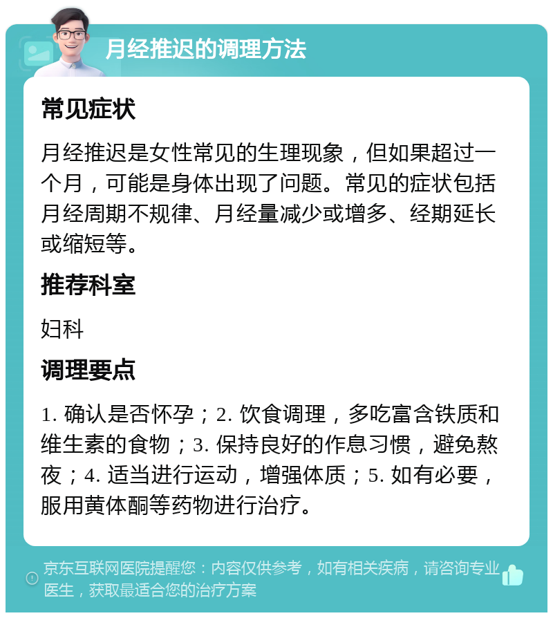 月经推迟的调理方法 常见症状 月经推迟是女性常见的生理现象，但如果超过一个月，可能是身体出现了问题。常见的症状包括月经周期不规律、月经量减少或增多、经期延长或缩短等。 推荐科室 妇科 调理要点 1. 确认是否怀孕；2. 饮食调理，多吃富含铁质和维生素的食物；3. 保持良好的作息习惯，避免熬夜；4. 适当进行运动，增强体质；5. 如有必要，服用黄体酮等药物进行治疗。