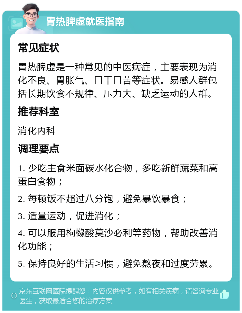 胃热脾虚就医指南 常见症状 胃热脾虚是一种常见的中医病症，主要表现为消化不良、胃胀气、口干口苦等症状。易感人群包括长期饮食不规律、压力大、缺乏运动的人群。 推荐科室 消化内科 调理要点 1. 少吃主食米面碳水化合物，多吃新鲜蔬菜和高蛋白食物； 2. 每顿饭不超过八分饱，避免暴饮暴食； 3. 适量运动，促进消化； 4. 可以服用枸橼酸莫沙必利等药物，帮助改善消化功能； 5. 保持良好的生活习惯，避免熬夜和过度劳累。