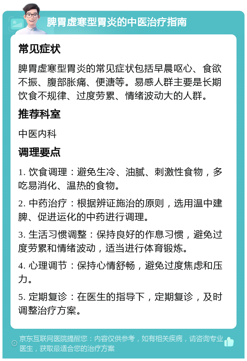 脾胃虚寒型胃炎的中医治疗指南 常见症状 脾胃虚寒型胃炎的常见症状包括早晨呕心、食欲不振、腹部胀痛、便溏等。易感人群主要是长期饮食不规律、过度劳累、情绪波动大的人群。 推荐科室 中医内科 调理要点 1. 饮食调理：避免生冷、油腻、刺激性食物，多吃易消化、温热的食物。 2. 中药治疗：根据辨证施治的原则，选用温中建脾、促进运化的中药进行调理。 3. 生活习惯调整：保持良好的作息习惯，避免过度劳累和情绪波动，适当进行体育锻炼。 4. 心理调节：保持心情舒畅，避免过度焦虑和压力。 5. 定期复诊：在医生的指导下，定期复诊，及时调整治疗方案。