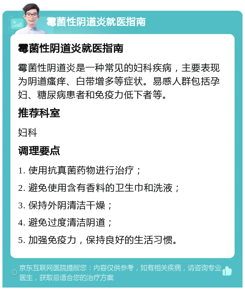 霉菌性阴道炎就医指南 霉菌性阴道炎就医指南 霉菌性阴道炎是一种常见的妇科疾病，主要表现为阴道瘙痒、白带增多等症状。易感人群包括孕妇、糖尿病患者和免疫力低下者等。 推荐科室 妇科 调理要点 1. 使用抗真菌药物进行治疗； 2. 避免使用含有香料的卫生巾和洗液； 3. 保持外阴清洁干燥； 4. 避免过度清洁阴道； 5. 加强免疫力，保持良好的生活习惯。