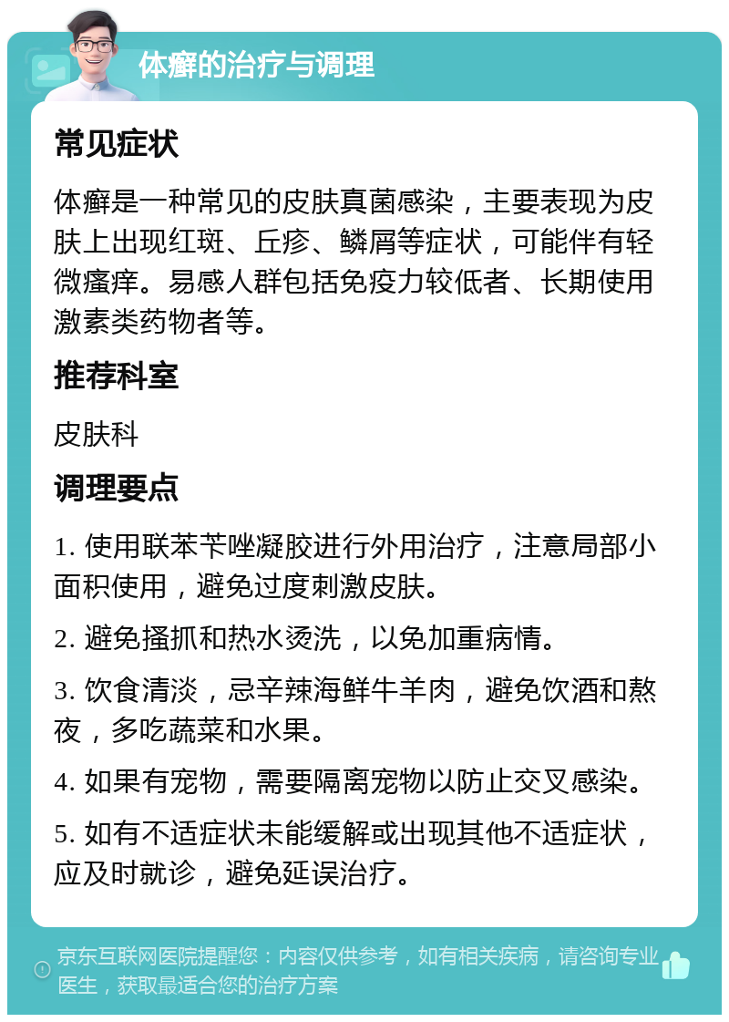 体癣的治疗与调理 常见症状 体癣是一种常见的皮肤真菌感染，主要表现为皮肤上出现红斑、丘疹、鳞屑等症状，可能伴有轻微瘙痒。易感人群包括免疫力较低者、长期使用激素类药物者等。 推荐科室 皮肤科 调理要点 1. 使用联苯苄唑凝胶进行外用治疗，注意局部小面积使用，避免过度刺激皮肤。 2. 避免搔抓和热水烫洗，以免加重病情。 3. 饮食清淡，忌辛辣海鲜牛羊肉，避免饮酒和熬夜，多吃蔬菜和水果。 4. 如果有宠物，需要隔离宠物以防止交叉感染。 5. 如有不适症状未能缓解或出现其他不适症状，应及时就诊，避免延误治疗。