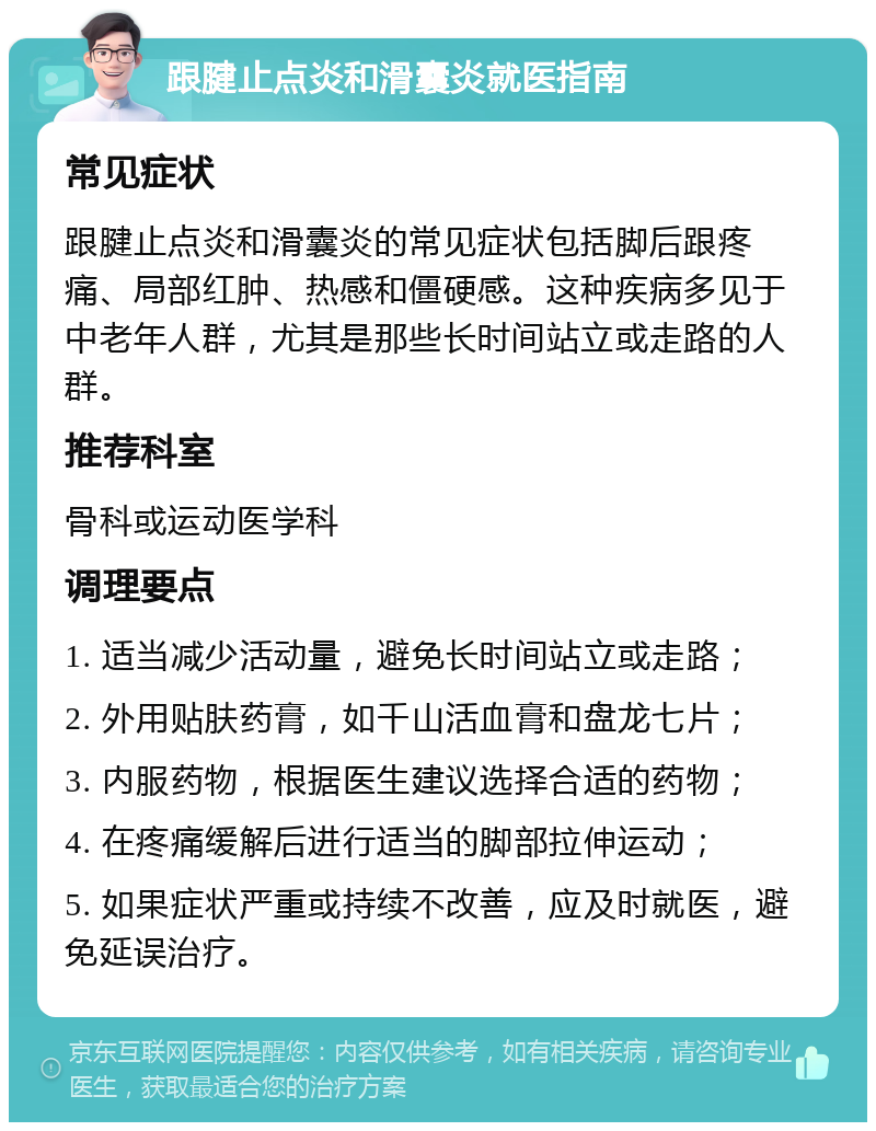 跟腱止点炎和滑囊炎就医指南 常见症状 跟腱止点炎和滑囊炎的常见症状包括脚后跟疼痛、局部红肿、热感和僵硬感。这种疾病多见于中老年人群，尤其是那些长时间站立或走路的人群。 推荐科室 骨科或运动医学科 调理要点 1. 适当减少活动量，避免长时间站立或走路； 2. 外用贴肤药膏，如千山活血膏和盘龙七片； 3. 内服药物，根据医生建议选择合适的药物； 4. 在疼痛缓解后进行适当的脚部拉伸运动； 5. 如果症状严重或持续不改善，应及时就医，避免延误治疗。