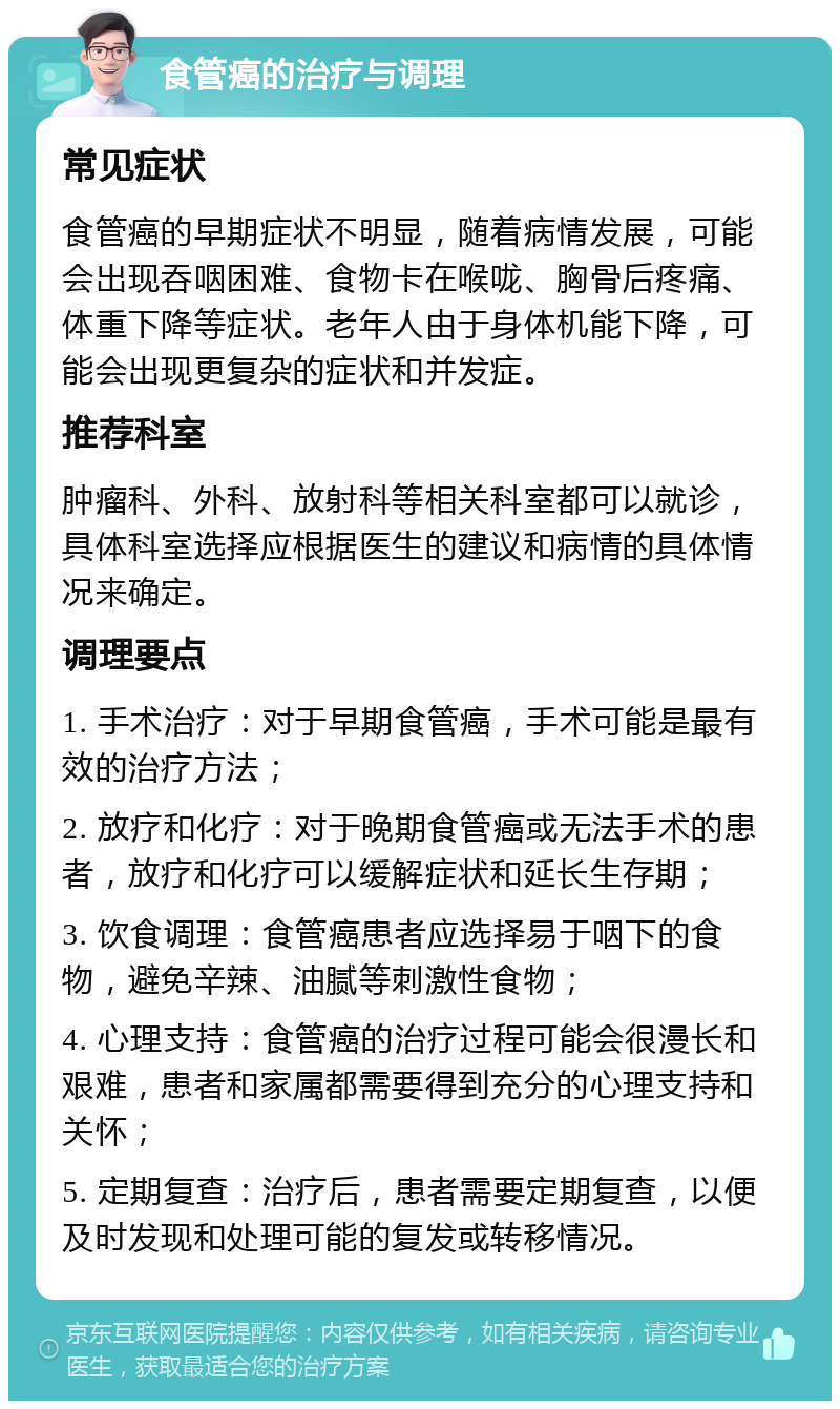 食管癌的治疗与调理 常见症状 食管癌的早期症状不明显，随着病情发展，可能会出现吞咽困难、食物卡在喉咙、胸骨后疼痛、体重下降等症状。老年人由于身体机能下降，可能会出现更复杂的症状和并发症。 推荐科室 肿瘤科、外科、放射科等相关科室都可以就诊，具体科室选择应根据医生的建议和病情的具体情况来确定。 调理要点 1. 手术治疗：对于早期食管癌，手术可能是最有效的治疗方法； 2. 放疗和化疗：对于晚期食管癌或无法手术的患者，放疗和化疗可以缓解症状和延长生存期； 3. 饮食调理：食管癌患者应选择易于咽下的食物，避免辛辣、油腻等刺激性食物； 4. 心理支持：食管癌的治疗过程可能会很漫长和艰难，患者和家属都需要得到充分的心理支持和关怀； 5. 定期复查：治疗后，患者需要定期复查，以便及时发现和处理可能的复发或转移情况。