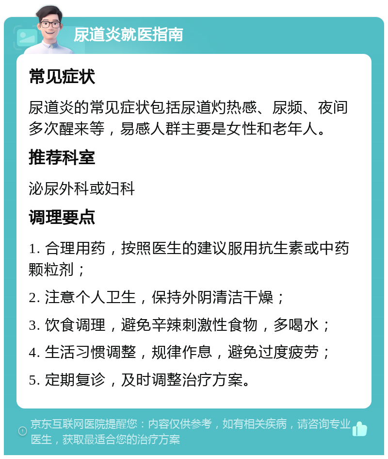 尿道炎就医指南 常见症状 尿道炎的常见症状包括尿道灼热感、尿频、夜间多次醒来等，易感人群主要是女性和老年人。 推荐科室 泌尿外科或妇科 调理要点 1. 合理用药，按照医生的建议服用抗生素或中药颗粒剂； 2. 注意个人卫生，保持外阴清洁干燥； 3. 饮食调理，避免辛辣刺激性食物，多喝水； 4. 生活习惯调整，规律作息，避免过度疲劳； 5. 定期复诊，及时调整治疗方案。