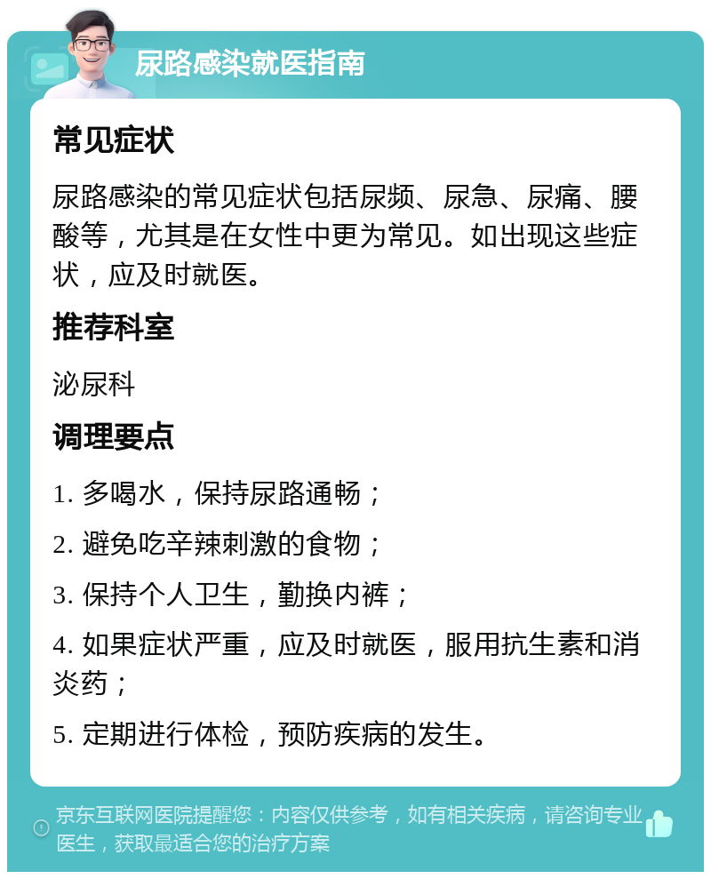 尿路感染就医指南 常见症状 尿路感染的常见症状包括尿频、尿急、尿痛、腰酸等，尤其是在女性中更为常见。如出现这些症状，应及时就医。 推荐科室 泌尿科 调理要点 1. 多喝水，保持尿路通畅； 2. 避免吃辛辣刺激的食物； 3. 保持个人卫生，勤换内裤； 4. 如果症状严重，应及时就医，服用抗生素和消炎药； 5. 定期进行体检，预防疾病的发生。