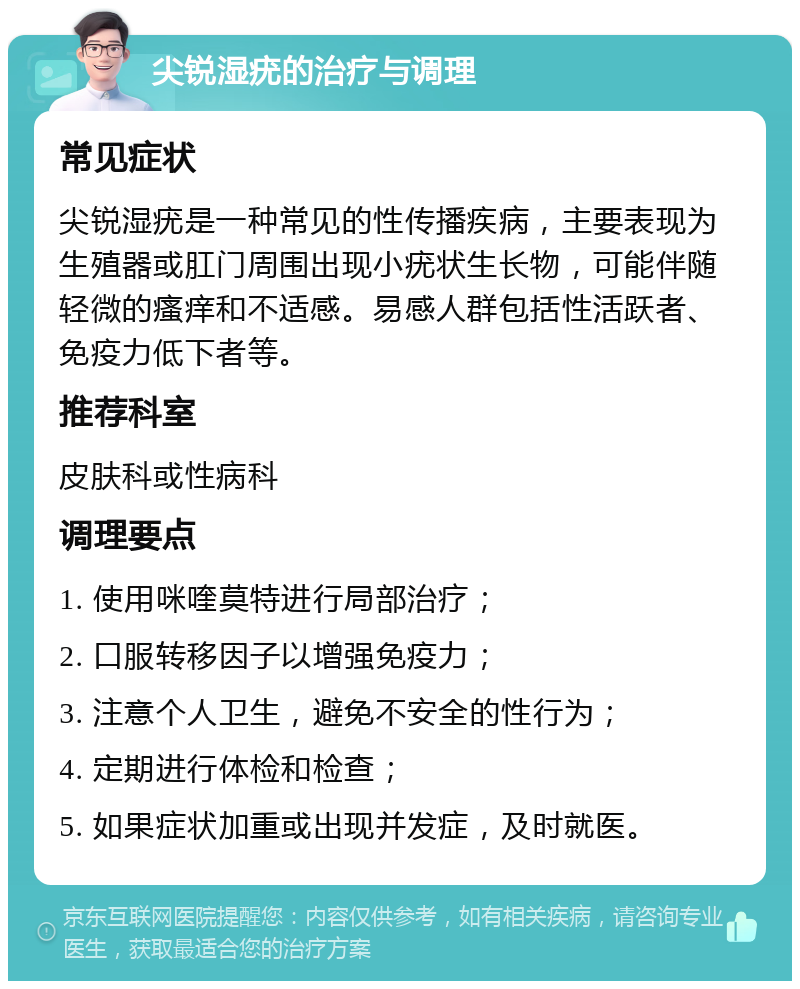 尖锐湿疣的治疗与调理 常见症状 尖锐湿疣是一种常见的性传播疾病，主要表现为生殖器或肛门周围出现小疣状生长物，可能伴随轻微的瘙痒和不适感。易感人群包括性活跃者、免疫力低下者等。 推荐科室 皮肤科或性病科 调理要点 1. 使用咪喹莫特进行局部治疗； 2. 口服转移因子以增强免疫力； 3. 注意个人卫生，避免不安全的性行为； 4. 定期进行体检和检查； 5. 如果症状加重或出现并发症，及时就医。