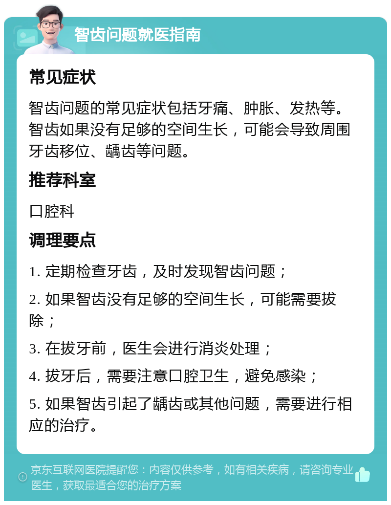 智齿问题就医指南 常见症状 智齿问题的常见症状包括牙痛、肿胀、发热等。智齿如果没有足够的空间生长，可能会导致周围牙齿移位、龋齿等问题。 推荐科室 口腔科 调理要点 1. 定期检查牙齿，及时发现智齿问题； 2. 如果智齿没有足够的空间生长，可能需要拔除； 3. 在拔牙前，医生会进行消炎处理； 4. 拔牙后，需要注意口腔卫生，避免感染； 5. 如果智齿引起了龋齿或其他问题，需要进行相应的治疗。