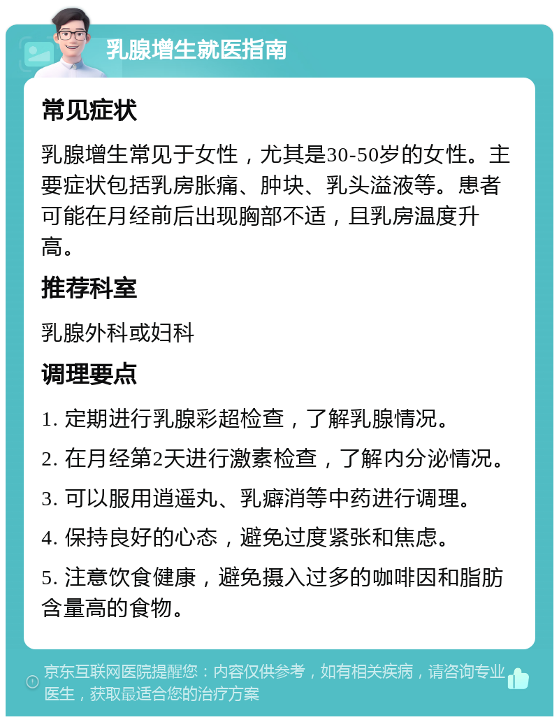 乳腺增生就医指南 常见症状 乳腺增生常见于女性，尤其是30-50岁的女性。主要症状包括乳房胀痛、肿块、乳头溢液等。患者可能在月经前后出现胸部不适，且乳房温度升高。 推荐科室 乳腺外科或妇科 调理要点 1. 定期进行乳腺彩超检查，了解乳腺情况。 2. 在月经第2天进行激素检查，了解内分泌情况。 3. 可以服用逍遥丸、乳癖消等中药进行调理。 4. 保持良好的心态，避免过度紧张和焦虑。 5. 注意饮食健康，避免摄入过多的咖啡因和脂肪含量高的食物。