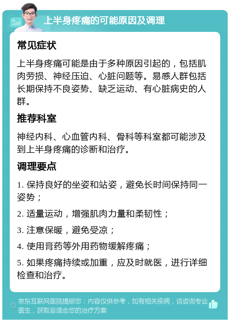 上半身疼痛的可能原因及调理 常见症状 上半身疼痛可能是由于多种原因引起的，包括肌肉劳损、神经压迫、心脏问题等。易感人群包括长期保持不良姿势、缺乏运动、有心脏病史的人群。 推荐科室 神经内科、心血管内科、骨科等科室都可能涉及到上半身疼痛的诊断和治疗。 调理要点 1. 保持良好的坐姿和站姿，避免长时间保持同一姿势； 2. 适量运动，增强肌肉力量和柔韧性； 3. 注意保暖，避免受凉； 4. 使用膏药等外用药物缓解疼痛； 5. 如果疼痛持续或加重，应及时就医，进行详细检查和治疗。