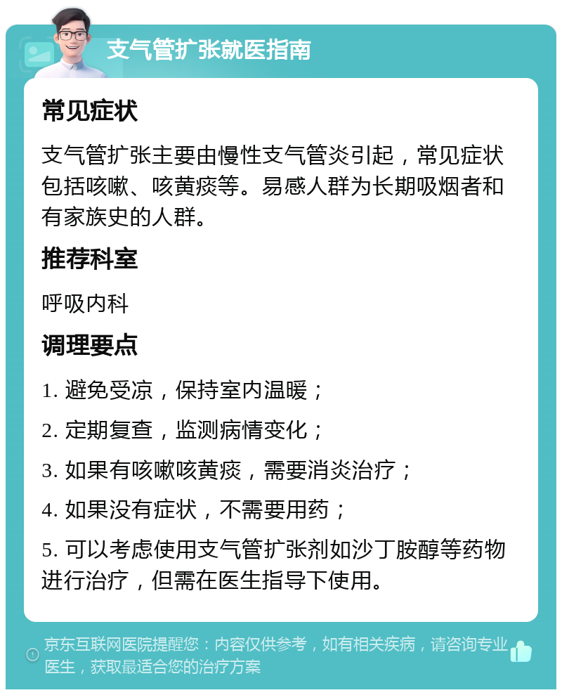 支气管扩张就医指南 常见症状 支气管扩张主要由慢性支气管炎引起，常见症状包括咳嗽、咳黄痰等。易感人群为长期吸烟者和有家族史的人群。 推荐科室 呼吸内科 调理要点 1. 避免受凉，保持室内温暖； 2. 定期复查，监测病情变化； 3. 如果有咳嗽咳黄痰，需要消炎治疗； 4. 如果没有症状，不需要用药； 5. 可以考虑使用支气管扩张剂如沙丁胺醇等药物进行治疗，但需在医生指导下使用。