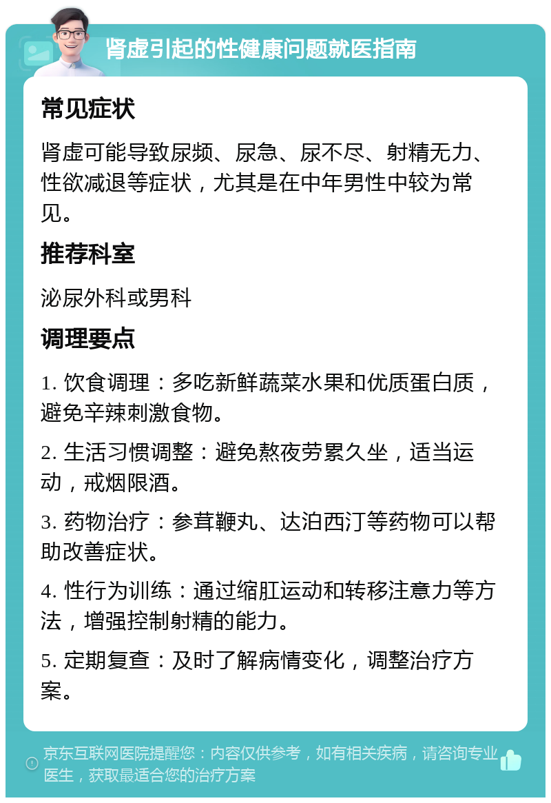 肾虚引起的性健康问题就医指南 常见症状 肾虚可能导致尿频、尿急、尿不尽、射精无力、性欲减退等症状，尤其是在中年男性中较为常见。 推荐科室 泌尿外科或男科 调理要点 1. 饮食调理：多吃新鲜蔬菜水果和优质蛋白质，避免辛辣刺激食物。 2. 生活习惯调整：避免熬夜劳累久坐，适当运动，戒烟限酒。 3. 药物治疗：参茸鞭丸、达泊西汀等药物可以帮助改善症状。 4. 性行为训练：通过缩肛运动和转移注意力等方法，增强控制射精的能力。 5. 定期复查：及时了解病情变化，调整治疗方案。