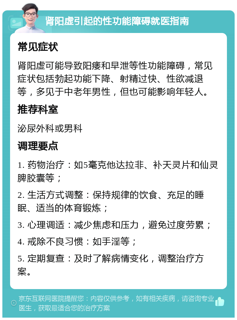 肾阳虚引起的性功能障碍就医指南 常见症状 肾阳虚可能导致阳痿和早泄等性功能障碍，常见症状包括勃起功能下降、射精过快、性欲减退等，多见于中老年男性，但也可能影响年轻人。 推荐科室 泌尿外科或男科 调理要点 1. 药物治疗：如5毫克他达拉非、补天灵片和仙灵脾胶囊等； 2. 生活方式调整：保持规律的饮食、充足的睡眠、适当的体育锻炼； 3. 心理调适：减少焦虑和压力，避免过度劳累； 4. 戒除不良习惯：如手淫等； 5. 定期复查：及时了解病情变化，调整治疗方案。