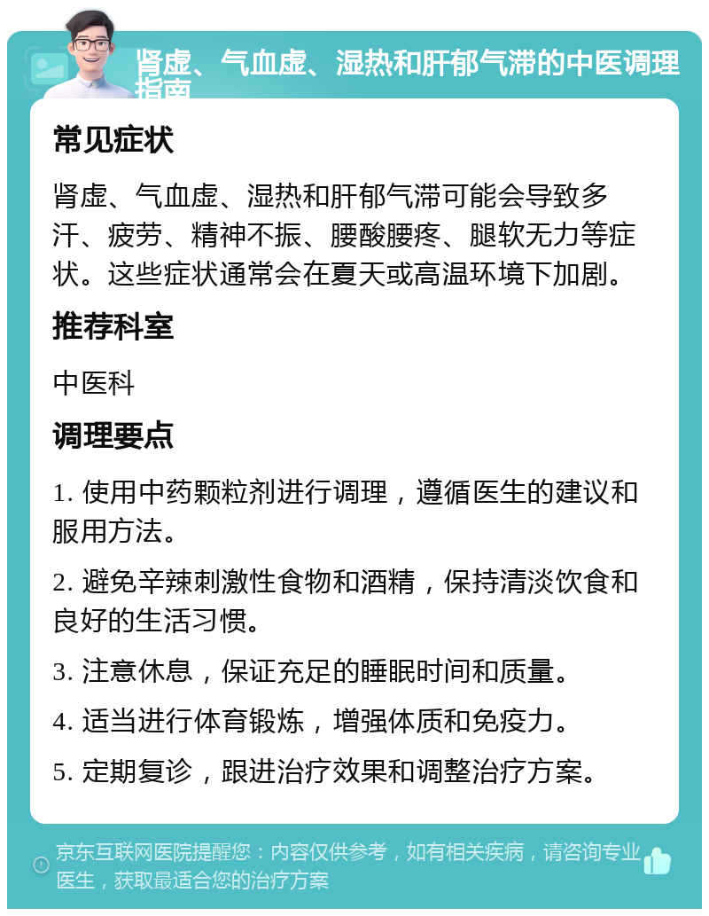 肾虚、气血虚、湿热和肝郁气滞的中医调理指南 常见症状 肾虚、气血虚、湿热和肝郁气滞可能会导致多汗、疲劳、精神不振、腰酸腰疼、腿软无力等症状。这些症状通常会在夏天或高温环境下加剧。 推荐科室 中医科 调理要点 1. 使用中药颗粒剂进行调理，遵循医生的建议和服用方法。 2. 避免辛辣刺激性食物和酒精，保持清淡饮食和良好的生活习惯。 3. 注意休息，保证充足的睡眠时间和质量。 4. 适当进行体育锻炼，增强体质和免疫力。 5. 定期复诊，跟进治疗效果和调整治疗方案。