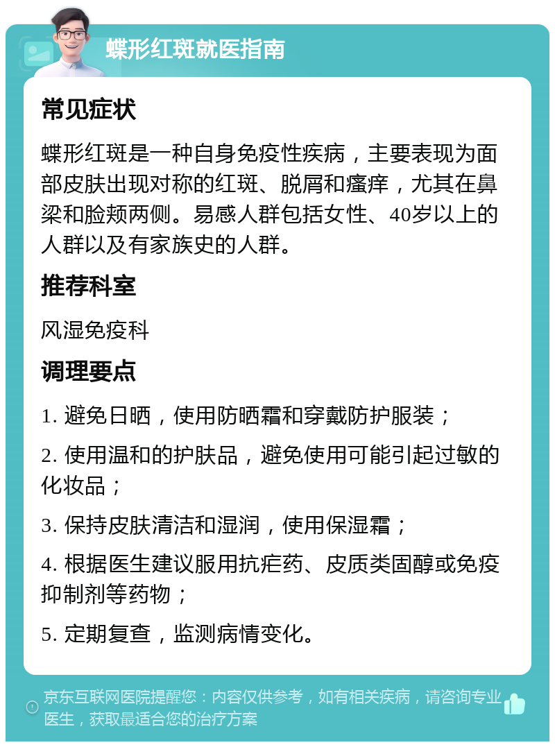 蝶形红斑就医指南 常见症状 蝶形红斑是一种自身免疫性疾病，主要表现为面部皮肤出现对称的红斑、脱屑和瘙痒，尤其在鼻梁和脸颊两侧。易感人群包括女性、40岁以上的人群以及有家族史的人群。 推荐科室 风湿免疫科 调理要点 1. 避免日晒，使用防晒霜和穿戴防护服装； 2. 使用温和的护肤品，避免使用可能引起过敏的化妆品； 3. 保持皮肤清洁和湿润，使用保湿霜； 4. 根据医生建议服用抗疟药、皮质类固醇或免疫抑制剂等药物； 5. 定期复查，监测病情变化。