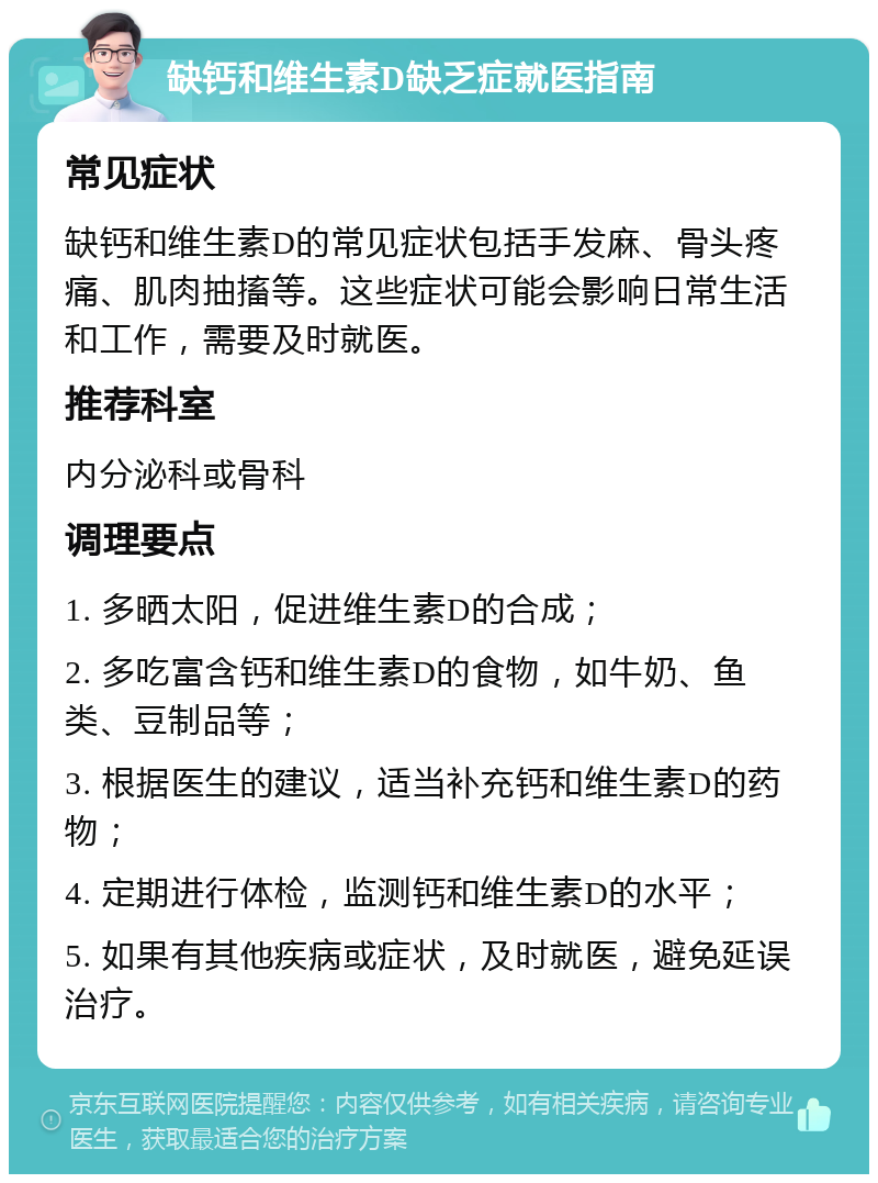 缺钙和维生素D缺乏症就医指南 常见症状 缺钙和维生素D的常见症状包括手发麻、骨头疼痛、肌肉抽搐等。这些症状可能会影响日常生活和工作，需要及时就医。 推荐科室 内分泌科或骨科 调理要点 1. 多晒太阳，促进维生素D的合成； 2. 多吃富含钙和维生素D的食物，如牛奶、鱼类、豆制品等； 3. 根据医生的建议，适当补充钙和维生素D的药物； 4. 定期进行体检，监测钙和维生素D的水平； 5. 如果有其他疾病或症状，及时就医，避免延误治疗。