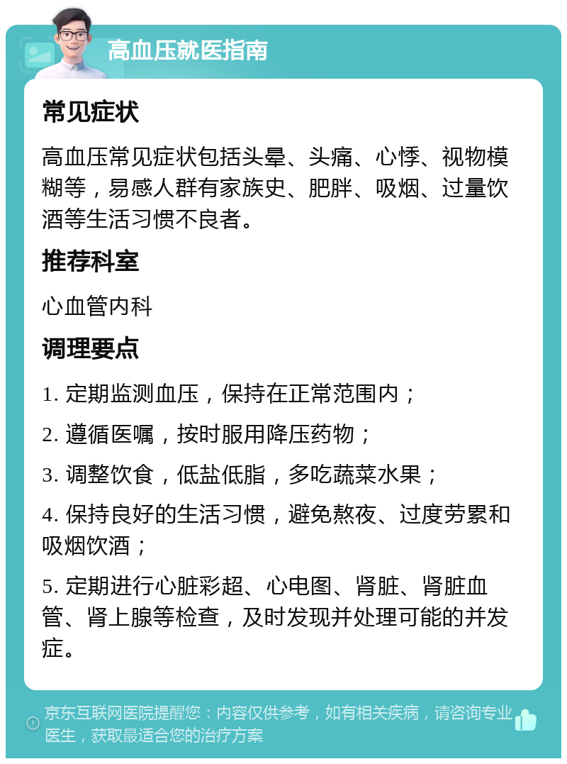 高血压就医指南 常见症状 高血压常见症状包括头晕、头痛、心悸、视物模糊等，易感人群有家族史、肥胖、吸烟、过量饮酒等生活习惯不良者。 推荐科室 心血管内科 调理要点 1. 定期监测血压，保持在正常范围内； 2. 遵循医嘱，按时服用降压药物； 3. 调整饮食，低盐低脂，多吃蔬菜水果； 4. 保持良好的生活习惯，避免熬夜、过度劳累和吸烟饮酒； 5. 定期进行心脏彩超、心电图、肾脏、肾脏血管、肾上腺等检查，及时发现并处理可能的并发症。