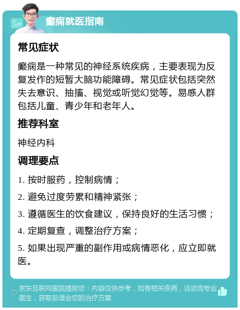 癫痫就医指南 常见症状 癫痫是一种常见的神经系统疾病，主要表现为反复发作的短暂大脑功能障碍。常见症状包括突然失去意识、抽搐、视觉或听觉幻觉等。易感人群包括儿童、青少年和老年人。 推荐科室 神经内科 调理要点 1. 按时服药，控制病情； 2. 避免过度劳累和精神紧张； 3. 遵循医生的饮食建议，保持良好的生活习惯； 4. 定期复查，调整治疗方案； 5. 如果出现严重的副作用或病情恶化，应立即就医。