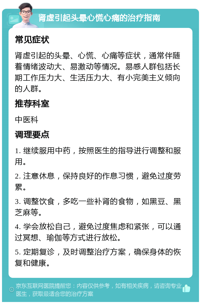 肾虚引起头晕心慌心痛的治疗指南 常见症状 肾虚引起的头晕、心慌、心痛等症状，通常伴随着情绪波动大、易激动等情况。易感人群包括长期工作压力大、生活压力大、有小完美主义倾向的人群。 推荐科室 中医科 调理要点 1. 继续服用中药，按照医生的指导进行调整和服用。 2. 注意休息，保持良好的作息习惯，避免过度劳累。 3. 调整饮食，多吃一些补肾的食物，如黑豆、黑芝麻等。 4. 学会放松自己，避免过度焦虑和紧张，可以通过冥想、瑜伽等方式进行放松。 5. 定期复诊，及时调整治疗方案，确保身体的恢复和健康。