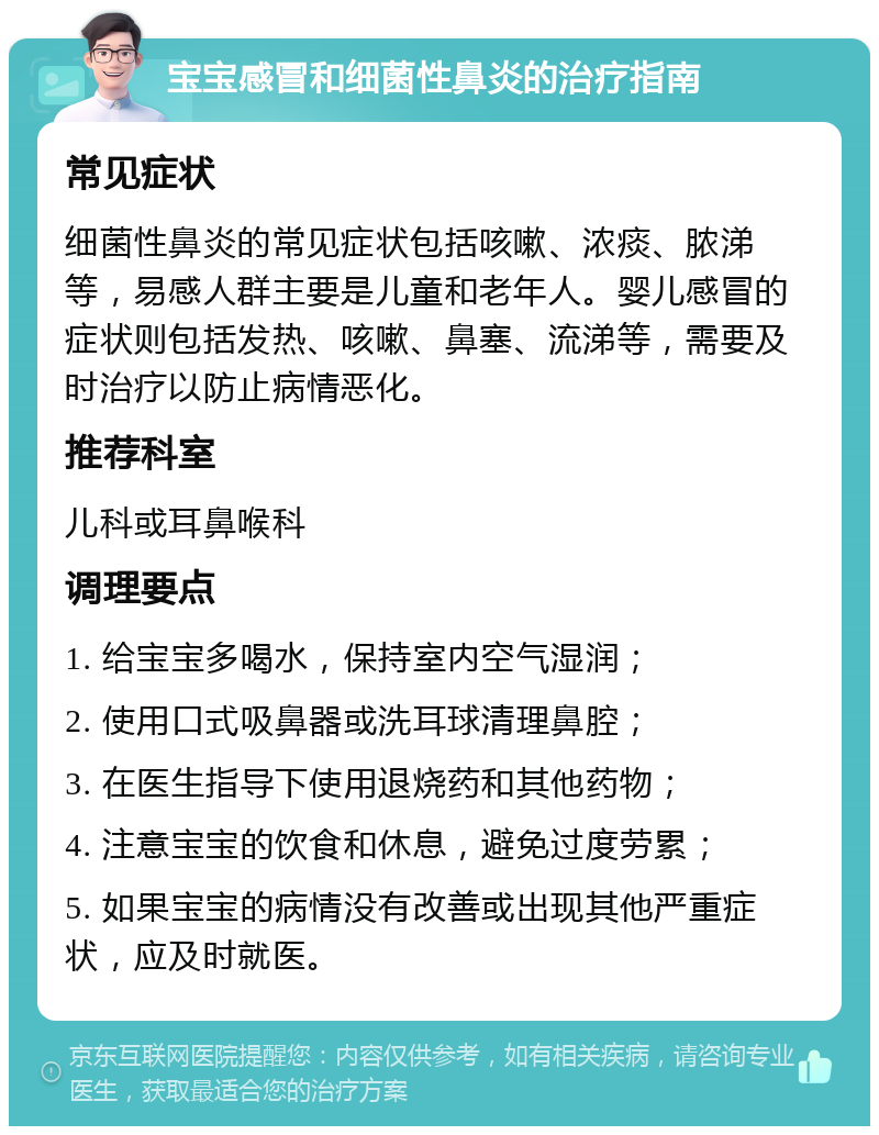 宝宝感冒和细菌性鼻炎的治疗指南 常见症状 细菌性鼻炎的常见症状包括咳嗽、浓痰、脓涕等，易感人群主要是儿童和老年人。婴儿感冒的症状则包括发热、咳嗽、鼻塞、流涕等，需要及时治疗以防止病情恶化。 推荐科室 儿科或耳鼻喉科 调理要点 1. 给宝宝多喝水，保持室内空气湿润； 2. 使用口式吸鼻器或洗耳球清理鼻腔； 3. 在医生指导下使用退烧药和其他药物； 4. 注意宝宝的饮食和休息，避免过度劳累； 5. 如果宝宝的病情没有改善或出现其他严重症状，应及时就医。