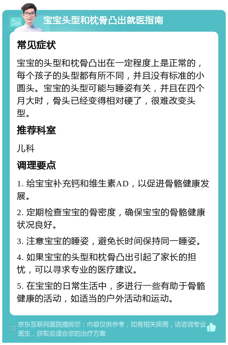 宝宝头型和枕骨凸出就医指南 常见症状 宝宝的头型和枕骨凸出在一定程度上是正常的，每个孩子的头型都有所不同，并且没有标准的小圆头。宝宝的头型可能与睡姿有关，并且在四个月大时，骨头已经变得相对硬了，很难改变头型。 推荐科室 儿科 调理要点 1. 给宝宝补充钙和维生素AD，以促进骨骼健康发展。 2. 定期检查宝宝的骨密度，确保宝宝的骨骼健康状况良好。 3. 注意宝宝的睡姿，避免长时间保持同一睡姿。 4. 如果宝宝的头型和枕骨凸出引起了家长的担忧，可以寻求专业的医疗建议。 5. 在宝宝的日常生活中，多进行一些有助于骨骼健康的活动，如适当的户外活动和运动。