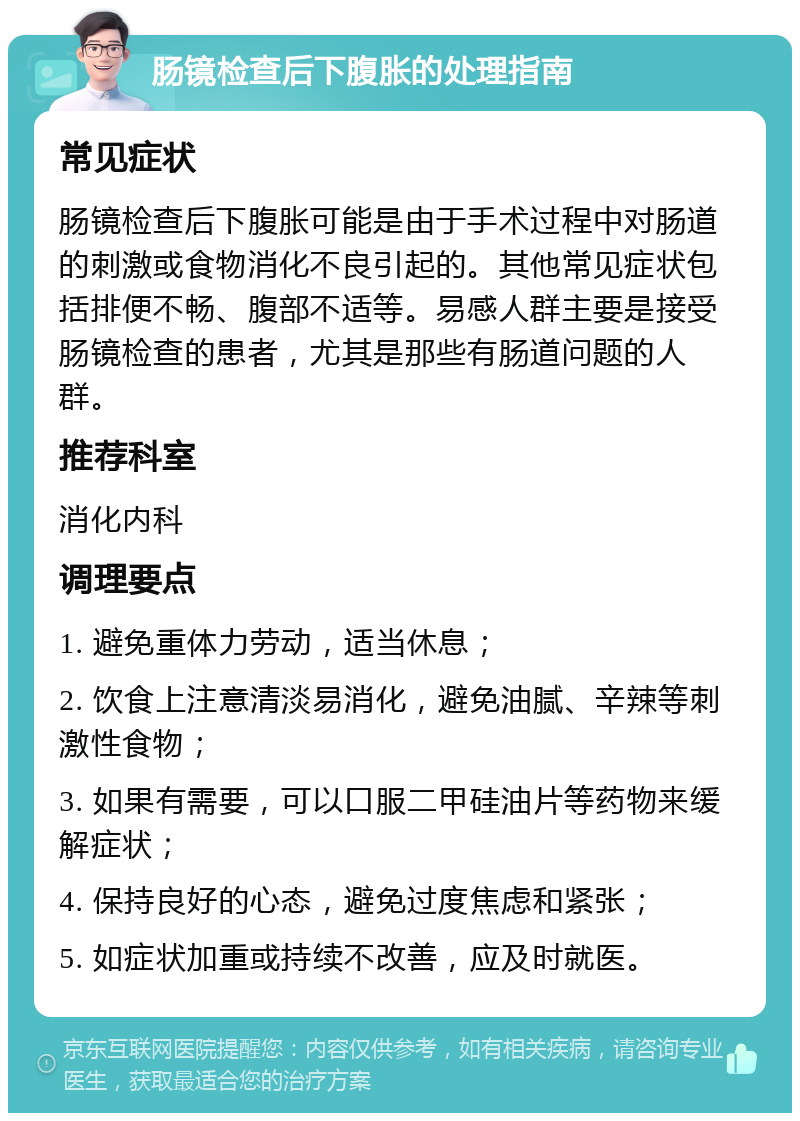 肠镜检查后下腹胀的处理指南 常见症状 肠镜检查后下腹胀可能是由于手术过程中对肠道的刺激或食物消化不良引起的。其他常见症状包括排便不畅、腹部不适等。易感人群主要是接受肠镜检查的患者，尤其是那些有肠道问题的人群。 推荐科室 消化内科 调理要点 1. 避免重体力劳动，适当休息； 2. 饮食上注意清淡易消化，避免油腻、辛辣等刺激性食物； 3. 如果有需要，可以口服二甲硅油片等药物来缓解症状； 4. 保持良好的心态，避免过度焦虑和紧张； 5. 如症状加重或持续不改善，应及时就医。