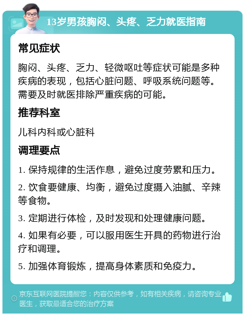 13岁男孩胸闷、头疼、乏力就医指南 常见症状 胸闷、头疼、乏力、轻微呕吐等症状可能是多种疾病的表现，包括心脏问题、呼吸系统问题等。需要及时就医排除严重疾病的可能。 推荐科室 儿科内科或心脏科 调理要点 1. 保持规律的生活作息，避免过度劳累和压力。 2. 饮食要健康、均衡，避免过度摄入油腻、辛辣等食物。 3. 定期进行体检，及时发现和处理健康问题。 4. 如果有必要，可以服用医生开具的药物进行治疗和调理。 5. 加强体育锻炼，提高身体素质和免疫力。