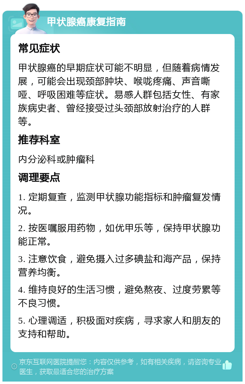 甲状腺癌康复指南 常见症状 甲状腺癌的早期症状可能不明显，但随着病情发展，可能会出现颈部肿块、喉咙疼痛、声音嘶哑、呼吸困难等症状。易感人群包括女性、有家族病史者、曾经接受过头颈部放射治疗的人群等。 推荐科室 内分泌科或肿瘤科 调理要点 1. 定期复查，监测甲状腺功能指标和肿瘤复发情况。 2. 按医嘱服用药物，如优甲乐等，保持甲状腺功能正常。 3. 注意饮食，避免摄入过多碘盐和海产品，保持营养均衡。 4. 维持良好的生活习惯，避免熬夜、过度劳累等不良习惯。 5. 心理调适，积极面对疾病，寻求家人和朋友的支持和帮助。