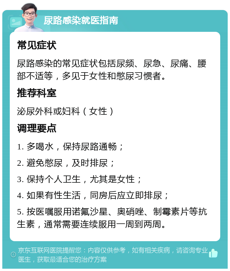 尿路感染就医指南 常见症状 尿路感染的常见症状包括尿频、尿急、尿痛、腰部不适等，多见于女性和憋尿习惯者。 推荐科室 泌尿外科或妇科（女性） 调理要点 1. 多喝水，保持尿路通畅； 2. 避免憋尿，及时排尿； 3. 保持个人卫生，尤其是女性； 4. 如果有性生活，同房后应立即排尿； 5. 按医嘱服用诺氟沙星、奥硝唑、制霉素片等抗生素，通常需要连续服用一周到两周。