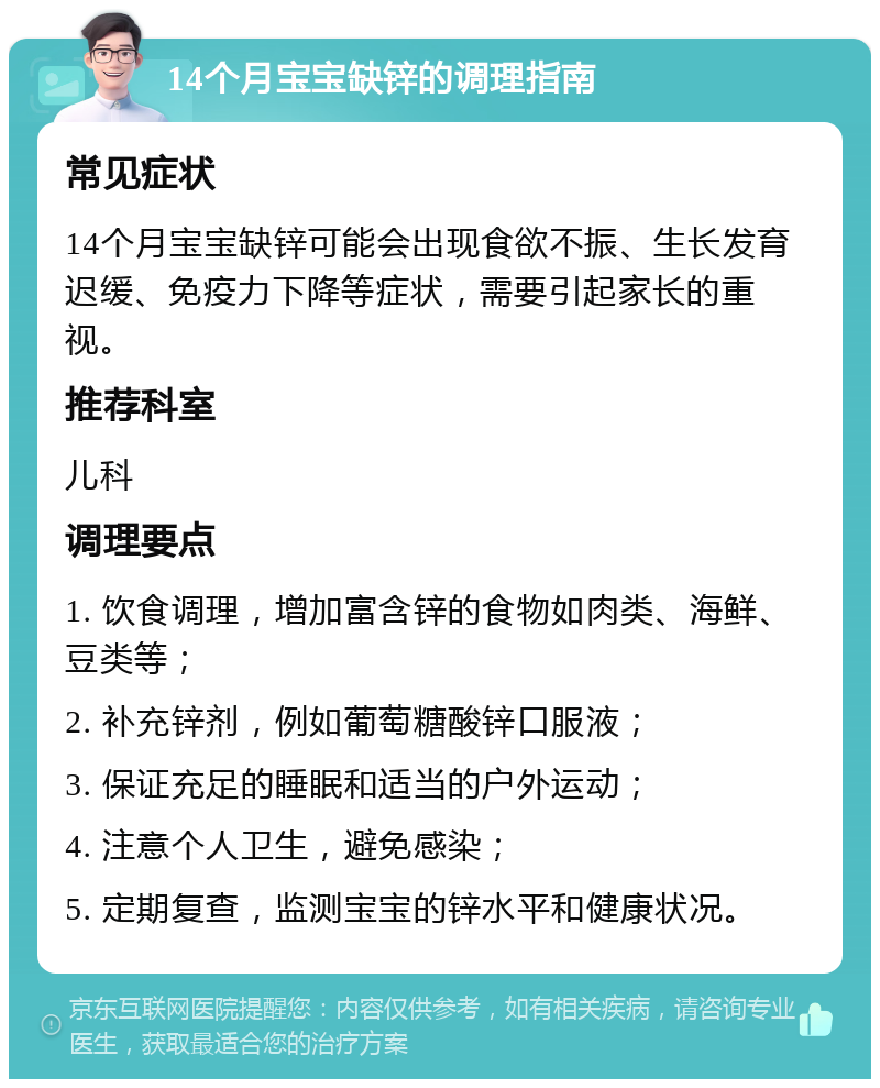 14个月宝宝缺锌的调理指南 常见症状 14个月宝宝缺锌可能会出现食欲不振、生长发育迟缓、免疫力下降等症状，需要引起家长的重视。 推荐科室 儿科 调理要点 1. 饮食调理，增加富含锌的食物如肉类、海鲜、豆类等； 2. 补充锌剂，例如葡萄糖酸锌口服液； 3. 保证充足的睡眠和适当的户外运动； 4. 注意个人卫生，避免感染； 5. 定期复查，监测宝宝的锌水平和健康状况。