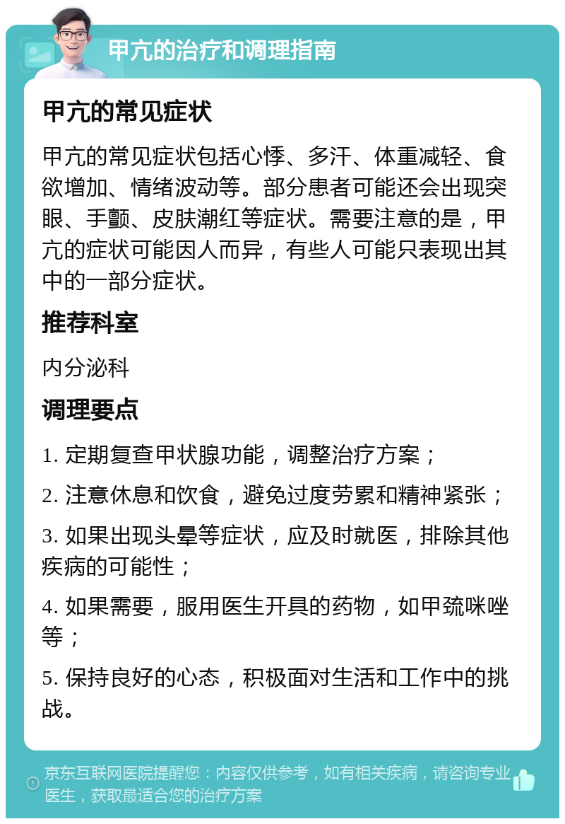 甲亢的治疗和调理指南 甲亢的常见症状 甲亢的常见症状包括心悸、多汗、体重减轻、食欲增加、情绪波动等。部分患者可能还会出现突眼、手颤、皮肤潮红等症状。需要注意的是，甲亢的症状可能因人而异，有些人可能只表现出其中的一部分症状。 推荐科室 内分泌科 调理要点 1. 定期复查甲状腺功能，调整治疗方案； 2. 注意休息和饮食，避免过度劳累和精神紧张； 3. 如果出现头晕等症状，应及时就医，排除其他疾病的可能性； 4. 如果需要，服用医生开具的药物，如甲巯咪唑等； 5. 保持良好的心态，积极面对生活和工作中的挑战。