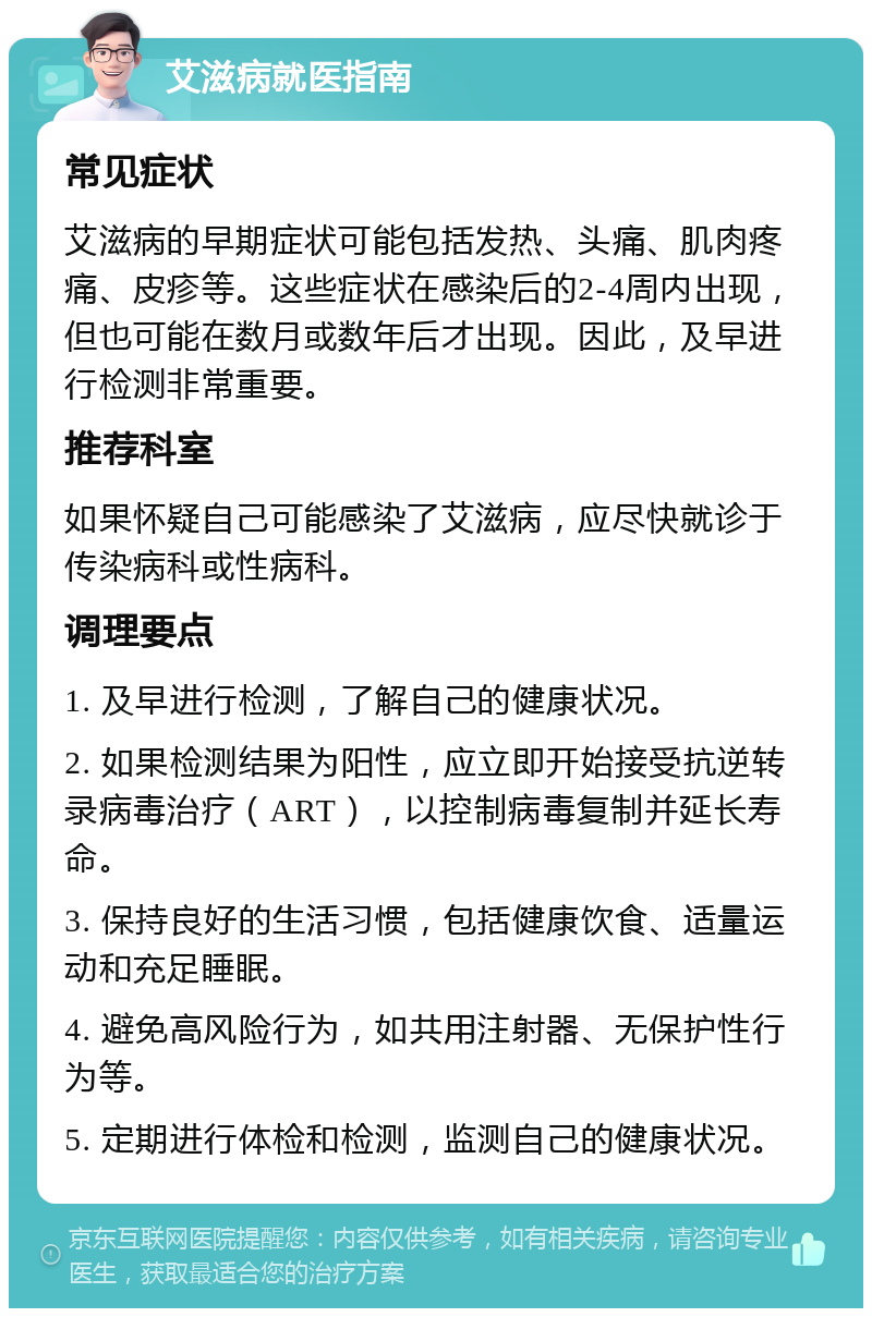 艾滋病就医指南 常见症状 艾滋病的早期症状可能包括发热、头痛、肌肉疼痛、皮疹等。这些症状在感染后的2-4周内出现，但也可能在数月或数年后才出现。因此，及早进行检测非常重要。 推荐科室 如果怀疑自己可能感染了艾滋病，应尽快就诊于传染病科或性病科。 调理要点 1. 及早进行检测，了解自己的健康状况。 2. 如果检测结果为阳性，应立即开始接受抗逆转录病毒治疗（ART），以控制病毒复制并延长寿命。 3. 保持良好的生活习惯，包括健康饮食、适量运动和充足睡眠。 4. 避免高风险行为，如共用注射器、无保护性行为等。 5. 定期进行体检和检测，监测自己的健康状况。