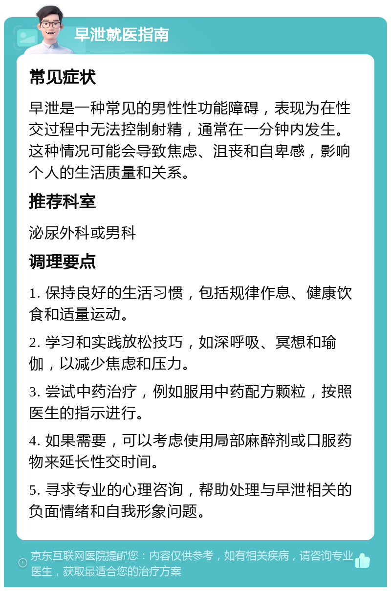 早泄就医指南 常见症状 早泄是一种常见的男性性功能障碍，表现为在性交过程中无法控制射精，通常在一分钟内发生。这种情况可能会导致焦虑、沮丧和自卑感，影响个人的生活质量和关系。 推荐科室 泌尿外科或男科 调理要点 1. 保持良好的生活习惯，包括规律作息、健康饮食和适量运动。 2. 学习和实践放松技巧，如深呼吸、冥想和瑜伽，以减少焦虑和压力。 3. 尝试中药治疗，例如服用中药配方颗粒，按照医生的指示进行。 4. 如果需要，可以考虑使用局部麻醉剂或口服药物来延长性交时间。 5. 寻求专业的心理咨询，帮助处理与早泄相关的负面情绪和自我形象问题。